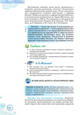 Дослідження хімічних основ життя проводяться в
кожному науково дослідному інституті біологічного
профілю Національної академії наук. В усіх національ-
них університетах України обов’язково є кафедри
біохімії. Найбільш відомою є кафедра біохімії Київсько-
го національного університету ім. Тараса Шевченка, яка
була заснована в 1934 р. Тут працювали і викладали ви-
датні вчені біохіміки України В.О. Беліцер, Р.В. Чаго-
вець, Д.Л. Фердман, Є.Ф. Сопін, М.Є. Кучеренко.
60
МОЛЕКУЛЯРНИЙ РІВЕНЬ
ОРГАНІЗАЦІЇ ЖИВОЇ
ПРИРОДИ
Біохімія — наука про будову й перетворення ре-
човин живого організму — почала формуватися ще в
епоху Середньовіччя, а як самостійна біологічна на-
ука сформувалася в середині ХIХ ст. Зараз це одна із
найпотужніших біологічних наук, що включає
близько сотні дисциплін. Результатом її розвитку
стала молекулярна біологія, яка вивчає структуру,
функції й перетворення білків і нуклеїнових кислот.
1. У чому полягає позитивний внесок ятрохімії в розвиток і
становлення біохімії?
2. Окресліть основні етапи розвитку біохімії та дайте кожному
з них характеристику.
3. Які напрями біохімічних і молекулярних досліджень розви-
нені в сучасній Україні?
1. Яка причина того, що біохімія стала однієї з найрозви-
неніших біологічних наук?
2. Чому молекулярну біологію називають «обличчям біології
ХХ сторіччя»?
3. Які нові напрями біохімії можуть виникнути у майбутньому і
чим буде викликана їх поява?
Матеріал для біохімічних досліджень. Зазвичай
біохімічні дослідження проводять на спеціально дібрано-
му матеріалі, який отримують від тварин, рослин, бак-
терій і вірусів. Це можуть бути цілі організми, продукти
ЯК ВИВЧАЮТЬ ЖИТТЯ НА МОЛЕКУЛЯРНОМУ РІВНІ
Терміни та поняття: проба, об’ємно ваговий аналіз, тит-
рування, оптичні методи (спектральний і люмінесцентний
аналізи, хроматографія), електрофорез, ультрацентрифу-
гування, радіоактивне мічення, ізотопи, математичний
аналіз, моделювання.
§10.
 