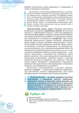 Подібні дослідження можна проводити і з тваринами, й
навіть з окремими клітинами.
Ви, напевно, чули про радіокарбоновий аналіз, за допомо-
гою якого можна визначити вік будь яких викопних реш-
ток. Виявляється, в живому організмі 14C перебуває в рівно-
вазі з навколишнім середовищем і його концентрація зали-
шається сталою. Після загибелі вміст 14C починає повільно
зменшуватися (період напіврозпаду становить 5,7 тис.
років). Таким чином, за зменшенням концентрації цього
ізотопу можна чітко визначити, скільки минуло часу з
моменту загибелі організму.
Математичний аналіз даних. Отримані результати
вимірювань називають первинними даними. Їх спочатку
заносять у лабораторний журнал, а вже потім формують
електронну базу даних і піддають математичній обробці,
яка дозволяє визначити надійність і вірогідність отрима-
них результатів за допомогою алгоритмів. При цьому
зазвичай обчислюється середнє значення, наприклад,
вмісту жирів у молоці, отримане в серії дослідів, і статис-
тична помилка цього середнього значення. Якщо помил-
ка незначна, то можна стверджувати, що отримані ре-
зультати вірогідні, а не є наслідком випадкових збігів. За
допомогою алгоритмів біометрії (пригадайте, що це за нау-
ка) можна проводити й більш складні розрахунки — виз-
начати вірогідність тенденцій або швидкості зміни
різних процесів. Для цього проводиться моделювання з
подальшим зіставленням отриманої моделі з реально
існуючим об’єктом чи процесом, що дозволяє з тим або
іншим рівнем імовірності затверджувати вірогідність
відмінностей у результатах спостережуваних і очікуваних
процесів, які відбуваються в організмі.
Результати узагальнюються у вигляді таблиць,
графіків і діаграм — спеціальних графічних зображень,
що унаочнюють числові співвідношення. Для цього
використовують відповідні комп’ютерні програми.
64
МОЛЕКУЛЯРНИЙ РІВЕНЬ
ОРГАНІЗАЦІЇ ЖИВОЇ
ПРИРОДИ
1. Що таке проба?
2. Які методи використовуються в біохімії?
3. Для чого потрібний математичний аналіз отриманих ре-
зультатів?
Сучасна біохімія — це наука, розвиток якої тісно
пов’язаний з розробкою методів виявлення,
кількісного аналізу й виділення різних речовин, що
містяться в організмі або утворюються в результаті
життєдіяльності. У створенні цих методів використо-
вуються не тільки досягнення хімії та фізики, але й
математичні алгоритми й інформаційні технології.
 