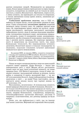 7
раніше невідомих хвороб. Незважаючи на виведення
нових, більш продуктивних сортів рослин та порід тварин,
кількість голодуючих на земній кулі не тільки не змен-
шується, а навіть збільшується. Причиною, перш за все,
є зміна клімату, що призводить до посухи та неврожаю,
а також зменшення площі орних земель, зниження ро-
дючості ґрунтів.
Глобальною проблемою людства, яка в ХХІ ст.
вийшла на перше місце, стали взаємини людини й при-
роди. Серед конкретних екологічних проблем зазвичай
визнають зміну клімату (мал. 8), дефіцит прісної води
(мал. 9), перетворення орних земель на пустелі, дегра-
дацію рослинності, зростання чисельності населення,
забруднення ґрунту, води й повітря відходами виробни-
цтва, потоншення озонового шару, виснаження природ-
них ресурсів, появу й поширення нових захворювань.
Зрозуміло, що без пізнання й опанування людством пра-
вил і законів життя природи, без переходу промисло-
вості й енергетики на екологічно чисті, так звані
безвідходні технології, без впровадження останніх
досягнень біологічної науки в сільське господарство та
медицину, подальше існування сучасної цивілізації
виявляється просто неможливим.
За даними ООН, на грудень 2008 р. кількість голодуючих
у всьому світі перевищила 960 мільйонів. Більшість голодую-
чих (907 мільйонів) проживає в країнах, що розвиваються.
З них 65 % живуть в Індії, Китаї, Конго, Бангладеш, Індонезії,
Пакистані та Ефіопії.
Однак не варто зосереджуватися лише на прикладній
цінності живої природи. Адже біологія — наука про
найкрасивіші речі у світі! Жоден об’єкт досліджень
інших наук не несе такої естетичної цінності, як жива
природа (мал. 10)! Квіти й метелики, птахи й звірі, до-
машнє кошеня і мальовничий пейзаж за вікном, золота
рибка в акваріумі й навіть молодший брат — це все
об’єкти вивчення біології. Адже найкрасивіше й найгар-
монічніше у світі — це живе! Тому пам’ятайте, що ви
вивчаєте дуже цікаву науку про чарівні явища та
об’єкти (мал. 11).
Безсумнівно, величезною є й пізнавальна цінність
живої природи і біології як засобу її пізнання. Біологія —
не тільки спосіб вивчення живої природи як такої, але
й спосіб впливу на неї. З розвитком різних галузей цієї
науки, зокрема біотехнології, з’являються, наприклад,
генномодифіковані організми (бактерії, рослини й
тварини) з властивостями, які дотепер природі не були
відомі.
Отже, усе, що відбувається у світі, так чи інакше
пов’язане з життям. Мертвий світ порожній і безглуздий.
Мал. 6.
Зрубані
двохсотрічні дуби
Мал. 7.
Типовий індустрі
альний пейзаж
Мал. 8.
Танення
льодовиків
 