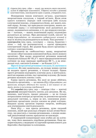 77
гідрати (від грец. гідро — вода), що можуть мати кислотні,
лужні й амфотерні властивості. Гідрати оксидів з різними
властивостями, взаємодіючи один з одним, утворюють солі.
Поширеним типом хімічного зв’язку, властивого
неорганічним сполукам, є іонний зв’язок. Коли атом
одного елементу передає свій електрон (або кілька
електронів) іншому, утворюються йони, які мають пев-
ний заряд. Атоми, що приєднали електрони, мають не-
гативний заряд і в електричному полі рухаються до
аноду, називаються аніонами, а ті, що віддали електро-
ни — катіони, — мають позитивний заряд і відповідно
рухаються до катоду. При дисоціації солей, кислот чи
основ (пригадайте, як називають водорозчинні основи) у
воді їх молекули розпадаються на йони. Такі розчини —
електроліти (від грец. електрон — смола, бурштин і
літос — той, що розчиняється) — здатні проводити
електричний струм. Всі рідини будь якого організму і
клітин є електролітами.
Незважаючи на «небіологічну» назву, неорганічні
сполуки є обов’язковим компонентом будь якого живого
організму. При цьому неорганічні речовини зазвичай
становлять близько 81–81,5 % маси середньостатистичної
клітини: на воду припадає приблизно 80 %, а на міне-
ральні солі, кислоти й основи — не більше 1,5 %.
Прості неорганічні речовини і сполуки, їх значення в
організмі. Як вже зазначалось, до складу живих систем
не входять прості речовини, а тільки складні. Однак
прості речовини відіграють ключову роль в життєдіяль-
ності як окремих клітин, так і організму в цілому. До таких
речовин належать кисень і озон.
Єдина проста речовина, без якої не може обійтись
більшість організмів, — це кисень (О2). (Пригадайте, які
організми можуть обійтися без кисню, а які взагалі не мо-
жуть жити в кисневому середовищі.)
Усі аеробні (від грец. аер — повітря і біос — життя)
організми використовують кисень для дихання. Як ви,
напевно, пам’ятаєте, процес дихання — це не тільки
потрапляння повітря до організму за допомогою органів
дихальної системи, а, перш за все, окиснення різно-
манітних органічних сполук киснем на рівні клітини.
Завдяки цьому організм отримує енергію, необхідну
для підтримання життєдіяльності.
Озон (О3) — теж проста речовина, дуже сильний
окисник, який при розкладі утворює вільні атоми Окси-
гену, що реагують з такими речовинами, з якими зазви-
чай двохатомний кисень практично не взаємодіє.
У підвищеній концентрації озон згубно діє на кліти-
ни, тому його вважають отруйною речовиною. Озон ви-
користовують у медицині та харчовій промисловості для
боротьби з бактеріями та пліснявою.
 
