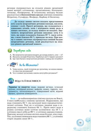 79
речовин підтримується на кількох рівнях організації
живої матерії: клітинному, організменому, біогеоцено-
тичному, біосферному. В останньому випадку баланс
реалізується в біогеохімічних циклах хімічних елементів:
Нітрогену, Сульфуру, Фосфору, Карбону й Оксигену.
До складу живих систем входять представники
всіх класів неорганічних речовин (оксиди, кислоти,
основи і солі). Прості речовини, що складаються з
однакових атомів, хоча і відіграють певну роль в
живих системах, до складу живого не входять. Зна-
чимість неорганічних речовин випливає хоча б із
того, що вони складають близько 87 % маси кліти-
ни, з яких близько 85 % припадає на воду. При цьо-
му в живих системах підтримується певний баланс
неорганічних речовин, який реалізується на кіль-
кох рівнях організації живого.
1. Які неорганічні речовини входять до складу живого, а які — ні?
2. Яка роль оксидів Нітрогену і Карбону в житті тварин і рослин?
3. Що таке баланс неорганічних речовин і навіщо він потрібен?
1. Чому кисень, який потрапив до організму, не можна вважа-
ти простою речовиною?
2. Чи є в живих організмах зовсім непотрібні речовини?
Вода — це найпоширеніша хімічна сполука на Землі,
її маса найбільша у живому організмі. Підраховано, що
вода становить 85 % від загальної маси середньостатис-
тичної клітини. Тоді як в клітинах людини вода в се-
редньому становить близько 64 %. Проте вміст води в
різних клітинах може суттєво коливатися: від 10 % у
клітинах емалі зубів до 90 % у клітинах зародка ссавців.
Причому молоді клітини містять води більше, ніж старі.
Так, в клітинах немовляти вода становить 86 %, у клітинах
старої людини лише 50 %.
ВОДА ТА ЇЇ ВЛАСТИВОСТІ§14.
Терміни та поняття: вода, водневі зв’язки, істинний
розчин, колоїдний розчин, дифузія, осмос, гідроліз, теп-
лоємність, теплопровідність, поверхневий натяг, водний
баланс, хронічне зневоднення.
 