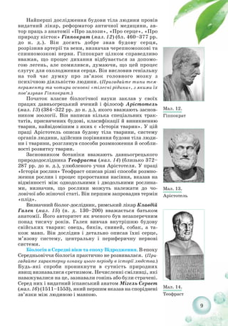 9
Найперші дослідження будови тіла людини провів
видатний лікар, реформатор античної медицини, ав-
тор праць з анатомії «Про залози», «Про серце», «Про
природу кісток» Гіппократ (мал. 12) (бл. 460–377 рр.
до н. д.). Він досить добре знав будову серця,
розрізняв артерії та вени, визначав черепномозкові та
спинномозкові нерви. Гіппократ цілком справедливо
вважав, що процес дихання відбувається за допомо-
гою легень, але помилявся, думаючи, що цей процес
слугує для охолодження серця. Він висловив геніальну
на той час думку про зв’язок головного мозку з
психічною діяльністю людини. (Пригадайте типи тем-
пераменту та чотири основні «тілесні рідини», з якими їх
пов’язував Гіппократ.)
Початок власне біологічної науки заклав у своїх
працях давньогрецький вчений і філософ Арістотель
(мал. 13) (384–322 рр. до н. д.), якого вважають заснов-
ником зоології. Він написав кілька спеціальних трак-
татів, присвячених будові, класифікації й виникненню
тварин, найвідомішим з яких є «Історія тварин». У цій
праці Арістотель описав будову тіла тварини, систему
органів людини, здійснив порівняння будови тіла люди-
ни і тварини, розглянув способи розмноження й особли-
вості розвитку тварин.
Засновником ботаніки вважають давньогрецького
природодослідника Теофраста (мал. 14) (близько 372–
287 рр. до н. д.), улюбленого учня Арістотеля. У праці
«Історія рослин» Теофраст описав різні способи розмно-
ження рослин і процес проростання насіння, вказав на
відмінності між однодольними і дводольними рослина-
ми, визначив, що рослини можуть належати до чо-
ловічої або жіночої статі. Він першим запровадив термін
«плід».
Визначний біолог дослідник, римський лікар Клавдій
Гален (мал. 15) (н. д. 130–200) вважається батьком
анатомії. Його авторитет як вченого був незаперечним
понад тисячу років. Гален вивчав внутрішню будову
свійських тварин: овець, биків, свиней, собак, а та-
кож мавп. Він дослідив і детально описав їхні серце,
м’язову систему, центральну і периферичну нервові
системи.
Біологія в Середні віки та епоху Відродження. В епоху
Середньовіччя біологія практично не розвивалася. (При-
гадайте характерну ознаку цього періоду в історії людства.)
Будь які спроби проникнути в сутність природних
явищ визнавалися єретизмом. Нечисленні сміливці, які
наважувалися на це, зазнавали гонінь або були страчені.
Серед них і видатний іспанський анатом Мігель Сервет
(мал. 16) (1511–1553), який першим вказав на споріднені
зв’язки між людиною і мавпою.
Мал. 12.
Гіппократ
Мал. 13.
Арістотель
Мал. 14.
Теофраст
 