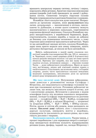 вражають центральну нервову систему, печінку і нирки,
порушують обмін речовин. Хронічне отруєння невеликими
дозами (хвороба ітай ітай) призводить до анемії і руйну-
вання кісток. Симптоми гострого отруєння солями
Кадмію супроводжуються раптовою блювотою і судомами.
Плюмбум і його сполуки теж дуже токсичні. Потрап-
ляючи до організму людини, вони акумулюються (від
латин. аккумуляціо — накопичення) в кістках, викли-
каючи їх руйнацію, а атоми цього елементу можуть
накопичуватися в ниркових канальцях, спричинюючи
порушення функції виділення. Сполуки Плюмбуму ши-
роко використовують у виробництві барвників, фарб,
отрутохімікатів, скляних виробів, а також як добавки
до бензину для підвищення октанового числа, а тому
отруєння цим елементом трапляються найчастіше. Через
те що автомобільні викиди містять сполуки Плюмбуму,
зараз вони просто вкрили всю земну поверхню, навіть
дісталися Антарктиди, де ніколи не було автомобілів.
Мабуть найвідомішим в нашій країні спалахом еко-
логічної хвороби став наприкінці 80 х рр. ХХ ст. випадок у
м. Чернівцях, коли у зовні здорових дітей 2–3 річного віку
почало раптово випадати волосся і за одну ніч вони просто
облисіли. Причину цієї хвороби, яка має назву інтокси-
каційна аплеція, встановили швидко — отруєння солями
Талію — дуже небезпечного ксенобіотика. Проте до цього
часу нез’ясовано, звідки цей хімічний елемент взявся в
такій кількості. Слід сказати, що по всьому світу, і в Україні
зокрема, досить часто трапляються спалахи невідомих
медицині захворювань, викликаних дією на організм
різного роду неприродних речовин.
Що таке кислотні дощі. Потужними забруднюва-
чами довкілля є різноманітні оксиди Сульфуру і
Нітрогену, які виділяються в атмосферу головним чи-
ном при спалюванні вугілля. Речовини небезпечні не
лише тим, що можуть викликати алергії й астму, але
і кислотними дощами. Вступаючи в реакцію з водою
атмосфери (часто під впливом сонячного випроміню-
вання), оксиди Сульфуру перетворюються на розчини
кислот — сульфітної (SO2 + H2O = H2SO3), сульфатної
(SO3 + H2O = H2SO4), а оксиди Нітрогену — нітритної
та нітратної (2NO2 + H2O = HNO3 + HNO2) кислот.
Потім, разом зі снігом або дощем, вони випадають на
землю. Кислотні дощі гублять ліси і сільськогоспо-
дарські культури, знищують життя у водоймах,
підвищуючи їх кислотність до такого рівня, що в них
гинуть рослини і тварини.
Квотування викидів, або напівзахід. Таким чином, у
процесі виробництва і для отримання енергії в повітря і
воду викидається величезна кількість відпрацьованих
речовин (сажа, фосфор, чадний газ, оксиди Нітрогену і
90
МОЛЕКУЛЯРНИЙ РІВЕНЬ
ОРГАНІЗАЦІЇ ЖИВОЇ
ПРИРОДИ
 