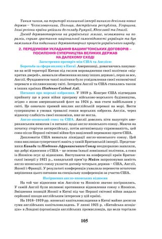 105
Таким чином, на території колишньої імперії виникло декілька нових
держав – Чехословаччина, Польща, Австрійська республіка, Угорщина.
Інші регіони країни увійшли до складу Румунії, Югославії та Італії.
Досвід державотворення на українських землях, незважаючи на по-
разки, сприяв зростанню національної самосвідомості українців та був
важливим для подальших державотворчих процесів українського народу.
2. ПЕРЕДУМОВИ УКЛАДАННЯ ВАШИНГТОНСЬКИХ ДОГОВОРІВ –
ПОСИЛЕННЯ СУПЕРНИЦТВА ВЕЛИКИХ ДЕРЖАВ
НА ДАЛЕКОМУ СХОДІ
Загострення протиріч між США та Англією
Боротьба за сфери впливу в Китаї. Американці, домагаючись пануван-
ня на всій території Китаю під гаслом впровадження своєї політики «від-
критих дверей», вимагали обмеження впливу інших держав і, перш за все,
Англії. Фундаментом такої політики було усвідомлення своєї економічної
переваги в післявоєнному світі. Інтереси Англії та США стикались також
в інших країнах Південно-Східної Азії.
Питання про морські озброєння. У 1919 р. Конгрес США підтвердив
прийняту ще в роки війни програму військово-морського будівництва,
згідно з якою американський флот на 1924  р. мав стати найбільшим у
світі. Це означало прямий виклик англійській перевазі на морі. Вести
суперництво в умовах тривалої гонки морських озброєнь Англія, через
відносну слабкість своєї економіки, вже не могла.
Англо-японський союз та США. Англії довелось піти назустріч аме-
риканським вимогам і в питанні щодо англо-японського союзу. Маючи на
початку сторіччя антиросійську, потім антинімецьку спрямованість, цей
союз після Першої світової війни був націлений переважно проти США.
Дипломатія США вимагала ліквідації англо-японського союзу. Цей
союз викликав суперечності навіть у самій Британській імперії. Представ-
ники Канади та Південно-Африканського Союзу неодноразово заявляли,
що добрі відносини з США – це основа їхньої зовнішньої політики, а союз
із Японією псує ці відносини. Виступаючи на конференції країн Британ-
ської імперії у 1921 р., канадський прем’єр Майєн запропонував замість
англо-японського союзу укласти договір чотирьох держав – США, Англії,
Японії і Франції. У результаті конференція ухвалила перенести остаточне
вирішення цього питання на спеціальну конференцію за участю США.
Погіршення англо-японських відносин
На той час відносини між Англією та Японією значно погіршились.
У самій Англії були впливові противники відновлення союзу з Японією.
Зміцнення позицій Японії в Китаї під час Першої світової війни завдало
серйозної шкоди англійським інтересам у цій країні.
На 1918–1919 рр. японські капіталовкладення в Китаї майже досягли
суми англійських капіталовкладень. У липні 1921 р. «Китайська асоціа-
ція» в Лондоні (організація англійських промисловців, що вели торгівлю
 