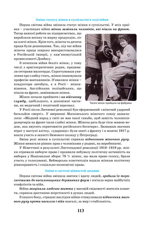 113
Зміна статусу жінки в суспільстві в ході війни
Перша світова війна змінила статус жінки в суспільстві. У всіх краї-
нах – учасницях війни жінки замінили чоловіків, які пішли на фронт.
Тягар важкої роботи на підприємствах, що
виробляли воєнну та мирну продукцію, ліг
на плечі жінок. Крім того, жіноча та дитяча
праця були дешевшими. Так, під час війни
жіноча праця широко використовувалася
в Російській імперії, у кам’яновугільній
промисловості Донбасу.
З початком війни безліч жінок, у тому
числі з аристократичних родин, працюва-
ли сестрами милосердя. Спростувавши уяв-
лення про слабку стать, жінки опановували
професію вантажників. З’явилися жінки –
кондуктори автобуса, а в Росії – жінки-
візники. Англійських поліцейських, що
пішли на фронт, замінювали жінки.
Жінок почали приймати і на військову
службу, здебільшого, в допоміжні части-
ни, як медичний і технічний персонал.
У Росії після Лютневої революції був сформований «жіночий ударний
батальйон смерті». У зверненні Московського жіночого союзу зазнача-
лося: «Жодний народ у світі не мав такої ганьби, щоб замість чоловіків-
дезертирів на фронт ішли слабкі жінки. Жіноча рать буде тією живою во-
дою, яка змусить опритомніти російського богатиря». Зазнавши значних
втрат у наступі влітку, «ударниці» були зняті з фронту і в жовтні 1917 р.
взяли участь в захисті Зимового палацу у Петрограді.
Зміна ролі жінки в суспільстві сприяла піднесенню жіночого руху.
Жінки вимагали рівних прав з чоловіками у родині, на виробництві.
У Німеччині в результаті Листопадової революції 1918–1919 рр. жін-
ки отримали виборче право і проявили небувалу політичну активність на
виборах у Національні збори: 78 % жінок, що мали право голосу, брали
участь у голосуванні. Веймарська конституція надала жінкам політичну
рівноправність і соціально-економічні права.
Зміни в системі цінностей людини
Перша світова війна змінила звички і вдачу людей, зробила їх терп-
лячішими до насильницьких державних форм і посіяла зерна майбутніх
конфліктів та війн.
Війна знецінила людське життя у масовій свідомості жителів плане-
ти, сприяла зростанню жорстокості в душах людей.
З іншого боку, страшні наслідки війни стимулювали піднесення масо-
вого руху проти насилля і війн взагалі, за мир і стабільність.
Тисячі жінок прийшли на фабрики
 