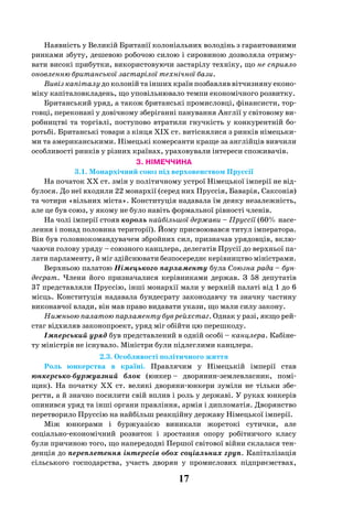 17
Наявність у Великій Британії колоніальних володінь з гарантованими
ринками збуту, дешевою робочою силою і сировиною дозволяла отриму-
вати високі прибутки, використовуючи застарілу техніку, що не сприяло
оновленню британської застарілої технічної бази.
Вивіз капіталу до колоній та інших країн позбавляв вітчизняну еконо-
міку капіталовкладень, що уповільнювало темпи економічного розвитку.
Британський уряд, а також британські промисловці, фінансисти, тор-
говці, переконані у довічному зберіганні панування Англії у світовому ви-
робництві та торгівлі, поступово втратили гнучкість у конкурентній бо-
ротьбі. Британські товари з кінця ХІХ ст. витіснялися з ринків німецьки-
ми та американськими. Німецькі комерсанти краще за англійців вивчили
особливості ринків у різних країнах, ураховували інтереси споживачів.
3. НІМЕЧЧИНА
3.1. Монархічний союз під верховенством Пруссії
На початок XX ст. змін у політичному устрої Німецької імперії не від-
булося. До неї входили 22 монархії (серед них Пруссія, Баварія, Саксонія)
та чотири «вільних міста». Конституція надавала їм деяку незалежність,
але це був союз, у якому не було навіть формальної рівності членів.
На чолі імперії стояв король найбільшої держави – Пруссії (60% насе-
лення і понад половина території). Йому присвоювався титул імператора.
Він був головнокомандувачем збройних сил, призначав урядовців, вклю-
чаючи голову уряду – союзного канцлера, делегатів Прусії до верхньої па-
лати парламенту, й міг здійснювати безпосереднє керівництво міністрами.
Верхньою палатою Німецького парламенту була Союзна рада – бун-
десрат. Члени його призначалися керівниками держав. З 58 депутатів
37 представляли Пруссію, інші монархії мали у верхній палаті від 1 до 6
місць. Конституція надавала бундесрату законодавчу та значну частину
виконавчої влади, він мав право видавати укази, що мали силу закону.
Нижньою палатою парламенту був рейхстаг. Однак у разі, якщо рей-
стаг відхиляв законопроект, уряд міг обійти цю перешкоду.
Імперський уряд був представлений в одній особі – канцлера. Кабіне-
ту міністрів не існувало. Міністри були підлеглими канцлера.
2.3. Особливості політичного життя
Роль юнкерства в країні. Правлячим у Німецькій імперії став
юнкерсько-буржуазний блок (юнкер – дворянин-землевласник, помі-
щик). На початку XX  ст. великі дворяни-юнкери зуміли не тільки збе-
регти, а й значно посилити свій вплив і роль у державі. У руках юнкерів
опинився уряд та інші органи правління, армія і дипломатія. Дворянство
перетворило Пруссію на найбільш реакційну державу Німецької імперії.
Між юнкерами і буржуазією виникали жорстокі сутички, але
соціально-економічний розвиток і зростання опору робітничого класу
були причиною того, що напередодні Першої світової війни склалася тен-
денція до переплетення інтересів обох соціальних груп. Капіталізація
сільського господарства, участь дворян у промислових підприємствах,
 