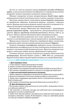 19
До того ж у цей час давалися взнаки позитивні наслідки об’єднання
країни, а також воєнної перемоги над Францією та отримання величезних
репарацій, що були спрямовані на розвиток промисловості.
Німецькі підприємці успішно використовували досвід інших країн,
впроваджували новітні досягнення науки і техніки, передову технологію.
Зростання промисловості стимулювали великі державні замовлення
на виробництво озброєння, будівництво фортець, залізниць і морських
портів. Держава заохочувала розвиток важкої індустрії та охороняла її ін-
тереси від іноземної конкуренції на внутрішньому ринку.
Економічний прогрес Німеччини був обумовлений і традиційними
рисами німецького народу – працьовитістю, дисциплінованістю й ощад-
ливістю. Швидке зростання кількості населення (з 40 млн у 1871 р. до
67 млн у 1913 р.) сприяло збільшенню обсягу внутрішнього ринку.
У країні бурхливо розвивалися нові галузі промисловості – електро-
техніка та електроенергетика, хімічна промисловість, машинобудування.
Швидко росли монополії. Лідерство у виробництві зброї, локомотивів,
залізничних рейок захопив концерн промислової династії Круппів.
Розвиток сільського господарства відбувався значно повільніше че-
рез збереження напівфеодальної системи поміщицьких (юнкерських) гос-
подарств і малоземелля (або безземелля) селян. Прусське юнкерство зосе-
редило у своїх руках майже третину оброблюваної в країні землі.
Головною ознакою соціально-економічного розвитку Німеччини була
мілітаризація. Воєнний бюджет країни у 1900–1914  рр. напередодні
Першої світової війни становив майже половину усіх витрат Німеччини.
Питання й завдання
I. Для перевірки знань
1. У яких країнах існувала двопартійна система?
2. Назвіть основні політичні партії США та Англії.
3. Що свідчило про швидкий економічний розвиток США на початку ХХ ст.?
4. Які чинники стримували розвиток сільського господарства Німеччини?
II. Для систематизації навчального матеріалу
1. Назвіть відмінності державного устрою Англії та Німеччини на початку ХХ ст.
2. Визначте особливості політичного розвитку США на початку ХХ ст.
3. Якими були передумови відставання Англії в економічному розвитку від
США та Німеччини?
4. Що сприяло економічному зростанню Німеччини на початку ХХ ст.?
III. Для обговорення в групі
1. Які чинники сприяли тому, що Англія і на початку ХХ ст. залишалася політич-
но стабільною країною?
2. Які позитивні та негативні наслідки для робітників мало запровадження
конвеєрної системи на виробництві?
3. США стали першою країною, яка здійснила на практиці поділ влади на за-
конодавчу, виконавчу і судову. Як Ви вважаєте, чому це є важливим кроком
на шляху до створення правової держави?
 