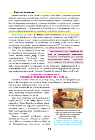 23
Роздуми з приводу
Терористичні акти есерів та «експропріації» більшовиків розкладали суспільну
свідомість, привчали суспільство до сприйняття насильства, вбивств як повсякден-
ного та буденного явища, яке може бути «виправдано» якоюсь «шляхетною метою».
Це було важливою передумовою сповзання російського суспільства до кривавих
подій революцій початку ХХ ст. та громадянської війни, жертвами яких стали і ак-
тивні учасники подій, і ті, хто намагався залишатися осторонь громадянського про-
тистояння. Хвилі насильства, які охоплюють суспільство, змітають всіх…
Меншовики на чолі з Г.  Плехановим представляли більш помірко-
ване крило Російської соціал-демократичної робітничої партії (РСДРП),
стримано ставились до експропріації, схилялись до необхідності реформ у
Росії, яка могла «дорости» до соціалізму. На відміну від В. Леніна, який
відстоював авторитарні методи керівництва партії, Г. Плеханов зазначав,
що «потрібна дисципліна свідомості, а не дисципліна підкорення».
Політика русифікації мала сво-
їм наслідком організаційне оформ-
лення національного руху в бага-
тонаціональній Російській імпе-
рії, переростання його культурно-
просвітницького характеру в політич-
ний. Національний рух поділявся на два напрямки: соціалістичний та
самостійницький. Початок XX ст. знаменувався оформленням політич-
них національних партій у Польщі, Україні, Фінляндії, Вірменії, Грузії.
3. ЗОВНІШНЯ ПОЛІТИКА РОСІЇ.
РОСІЙСЬКО-ЯПОНСЬКА ВІЙНА 1904–1905 рр.
Активна політика Росії на Далекому Сході, російське просування до
берегів Тихого океану та кордонів Кореї дедалі більше турбували Японію,
яка прагнула забезпечити тут свою гегемо-
нію. Уряд Миколи ІІ, не зумівши правиль-
но оцінити зовнішньополітичне становище
Росії, військову непідготовленість еконо-
міки, штовхав країну до війни.
Раптовою атакою на російські кораблі у
Порт-Артурі 27 січня 1904 р. Японія розпо-
чала війну. План Японії передбачав домог-
тися панування на морі, оволодіти Кореєю,
висадити десант у Маньчжурії, захопити
Порт-Артур, розгромити головні сили росі-
ян у районі Ляояна.
Воєнні операції російських військ
проходили невдало. Висадка у лютому–
квітні 1904 р. японських військ у Кореї та
на Ляодунському півострові, успішні
Джон Буль (Англія) і Дядько Сем
(США) підштовхують японця на війну
з Росією. Порт-Артур обороняє
забайкальський козак.
Російський плакат, 1904 р.
?Яка ідея плакату? Які настрої в ро-
сійському суспільстві щодо сил Росії та
Японії в майбутній війні він відбивав?
Національний рух – боротьба на-
роду за національне визволення,
створення можливостей для вільного
національно-культурного, релігійного
життя, соціально-економічного розвитку.
 