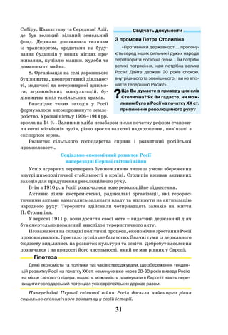 31
Сибіру, Казахстану та Середньої Азії,
де був великий вільний земельний
фонд. Держава допомагала селянам
із транспортом, кредитами на буду-
вання будинків у нових місцях про-
живання, купівлю машин, худоби та
домашнього майна.
8. Організація на селі дорожнього
будівництва, кооперативної діяльнос-
ті, медичної та ветеринарної допомо-
ги, агрономічних консультацій, бу-
дівництва шкіл та сільських храмів.
Внаслідок таких заходів у Росії
формувалося високорозвинуте земле-
робство. Урожайність у 1906–1914 рр.
зросла на 14 %. Залишки хліба незабаром після початку реформ станови-
ли сотні мільйонів пудів, різко зросли валютні надходження, пов’язані з
експортом зерна.
Розвиток сільського господарства сприяв і розвиткові російської
промисловості.
Соціально-економічний розвиток Росії
напередодні Першої світової війни
Успіх аграрних перетворень був можливим лише за умови збереження
внутрішньополітичної стабільності в країні. Столипін вживав активних
заходів для придушення революційного руху.
Втім з 1910 р. в Росії розпочалося нове революційне піднесення.
Активно діяли екстремістські, радикальні організації, які терорис-
тичними актами намагались залякати владу та вплинути на активізацію
народного руху. Терористи здійснили чотирнадцять замахів на життя
П. Столипіна.
У вересні 1911 р. вони досягли своєї мети – видатний державний діяч
був смертельно поранений внаслідок терористичного акту.
Незважаючи на складні політичні процеси, економічне зростання Росії
продовжувалось. Зростало суспільне багатство. Значні суми із державного
бюджету виділялись на розвиток культури та освіти. Добробут населення
позначався і на прирості його чисельності, який не мав рівних у Європі.
Гіпотеза
Деякі економісти та політики тих часів стверджували, що збереження тенден-
цій розвитку Росії на початку ХХ ст. неминуче вже через 20-30 років виведе Росію
на місце світового лідера, надасть можливість домінувати в Європі і навіть пере-
вищити господарський потенціал усіх європейських держав разом.
Напередодні Першої світової війни Росія досягла найвищого рівня
соціально-економічного розвитку у своїй історії.
Свідчать документи
З промови Петра Столипіна
«Противники державності... пропону-
ють серед інших сильних і дужих народів
перетворити Росію на руїни… Їм потрібні
великі потрясіння, нам потрібна велика
Росія! Дайте державі 20 років спокою,
внутрішнього та зовнішнього, і ви не впіз-
наєте теперішню Росію!».
?Що Ви думаєте з приводу цих слів
Столипіна? Як Ви гадаєте, чи мож-
ливим було в Росії на початку ХХ ст.
припинення революційного руху?
 