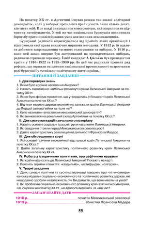 55
На початку ХХ ст. в Аргентині існував режим так званої «елітарної
демократії», коли у виборах президента брали участь лише кілька десят-
ків тисяч осіб. При владі знаходилися консерватори, які спиралися на під-
тримку латифундистів. У той же час національна буржуазія посилювала
боротьбу проти привілейованих умов для великих землевласників.
Буржуазні радикали відмежувалися від крайніх лівих організацій і
відстоювали свої права виключно мирними методами. У 1912 р. їм вдало-
ся добитися запровадження таємного голосування на виборах. У 1916 р.,
коли цей закон вперше був застосований на президентських виборах,
радикали отримали перемогу. Їхній кандидат І. Ірігойєн був президентом
країни у 1916–1922 та 1928–1930 рр. За цей час радикали провели ряд
реформ, що сприяли зміцненню національної промисловості та зростанню
ролі буржуазії у суспільно-політичному житті країни.
Питання й завдання
I. Для перевірки знань
1. Яким було корінне населення Америки?
2. Назвіть економічно найбільш розвинуті країни Латинської Америки на по-
чатку ХХ ст.
3. Якою була форма правління, що утвердилась у більшості країн Латинської
Америки на початок ХХ ст.?
4. Від яких великих держав економічно залежали країни Латинської Америки
до Першої світової війни та після неї?
5. Кого називали «апостолом мексиканської демократії»?
6. Як змінювався національний склад Аргентини на початку ХХ ст.?
II. Для систематизації навчального матеріалу
1. Назвіть основні соціальні і расові групи населення Латинської Америки.
2. Які завдання стояли перед Мексиканською революцією?
3. Дайте характеристику революційної діяльності Франсіско Мадеро.
III. Для обговорення в групі
1. Які основні причини економічної відсталості країн Латинської Америки на
початку ХХ ст.?
2. Дайте загальну характеристику політичного розвитку країн Латинської
Америки на початку ХХ ст.
IV. Робота з історичними поняттями, географічними назвами
1. Які країни відносять до Латинської Америки? Покажіть на карті.
2. Поясніть терміни і поняття: «каудильйо», «латифундія», «олігархія».
V. Творчі завдання
1. Деякі сучасні політики та суспільствознавці говорять про «латиноамери-
канську модель» соціально-економічного та політичного розвитку держав, які
нещодавно здобули незалежність. Як Ви думаєте, що вони мають на увазі?
2. Які проблеми соціально-економічного розвитку країн Латинської Америки,
що існували на початку ХХ ст., не вдалося вирішити і в наш час?
ЗАПАМ’ЯТАйТЕ ДАТИ
1910 р. початок Мексиканської революції
1913 р. вбивство Франсіско Мадеро
 