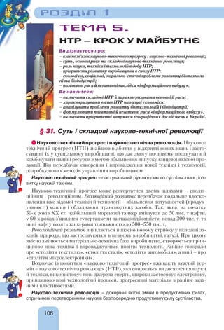 106
РОЗДІЛ 1
ТЕМА 5.
НТР – КРОК У МАЙБУТНЄ
Ви дізнаєтеся про:
– взаємозв’язок науково-технічного прогресу і науково-технічної революції;
– суть, основні риси та складові науково-технічної революції;
– роль науки, техніки і технологій в добу НТР;
– пріоритети розвитку виробництва в епоху НТР;
– екологічні, соціальні, морально-етичні проблеми розвитку біотехноло-
гії та біоіндустрії;
– позитивні риси й негативні наслідки «інформаційного вибуху».
Ви навчитеся:
– визначати складові НТР й характеризувати основні її риси;
– характеризувати вплив НТР на галузі економіки;
– аналізувати проблеми розвитку біотехнологій і біоіндустрії;
– формулювати позитивні й негативні риси «інформаційного вибуху»;
– визначати пріоритетні напрямки географічних досліджень в Україні.
§ 31.§ 31. Суть і складові науково-технічної революції
Науково-технічний прогрес і науково-технічна революція. Науково-
технічний прогрес (НТП) знайшов відбиття у відкритті нових знань і засто-
суванні їх у суспільному виробництві, що дає змогу по-новому поєднувати й
комбінувати наявні ресурси з метою збільшення випуску кінцевої якісної про-
дукції. Він передбачає створення і впровадження нової техніки і технології,
розробку нових методів управління виробництвом.
Науково-технічний прогрес – поступальний рух людського суспільства в роз-
витку науки й техніки.
Науково-технічний прогрес може розгортатися двома шляхами – еволю-
ційним і революційним. Еволюційний розвиток передбачає подальше вдоско-
налення вже відомої техніки й технології – збільшення потужностей (продук-
тивності) машин і обладнання, транспортних засобів. Так, якщо на початку
50-х років ХХ ст. найбільший морський танкер вміщував до 50 тис. т нафти,
у 60-х роках з’явилися супертанкери вантажопідйомністю понад 300 тис. т, то
нині нафту возять танкерами тоннажністю до 500–550 тис. т.
Революційний розвиток виявляється в якісно новому стрибку у пізнанні за-
конів природи, що застосовуються в певному виробництві, галузі. При цьому
якісно змінюється матеріально-технічна база виробництва, створюється прин-
ципово нова техніка і впроваджуються новітні технології. Раніше говорили
про «століття текстилю», «століття сталі», «століття автомобіля», а нині – про
«століття мікроелектроніки».
Водночас із поняттям «науково-технічний прогрес» вживають вужчий тер-
мін – науково-технічна революція (НТР), яка спирається на досягнення науки
й техніки, використовує нові джерела енергії, широко застосовує електроніку,
принципово нові технологічні процеси, прогресивні матеріали з раніше зада-
ними властивостями.
Науково-технічна революція – докорінні якісні зміни в продуктивних силах,
спричинені перетворенням науки в безпосередню продуктивну силу суспільства.
!
!
 