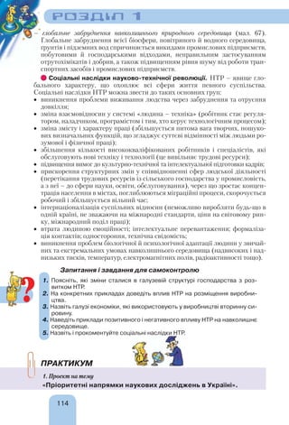 114
РОЗДІЛ 1
– глобальне забруднення навколишнього природного середовища (мал. 67).
Глобальне забруднення всієї біосфери, повітряного й водного середовища,
ґрунтів і підземних вод спричиняється викидами промислових підприємств,
побутовими й господарськими відходами, неправильним застосуванням
отрутохімікатів і добрив, а також підвищенням рівня шуму від роботи тран-
спортних засобів і промислових підприємств.
Соціальні наслідки науково-технічної революції. НТР – явище гло-
бального характеру, що охоплює всі сфери життя певного суспільства.
Соціальні наслідки НТР можна звести до таких основних груп:
 виникнення проблеми виживання людства через забруднення та отруєння
довкілля;
 зміна взаємовідносин у системі «людина – техніка» (робітник стає регуля-
тором, наладчиком, програмістом і тим, хто керує технологічним процесом);
 зміна змісту і характеру праці (збільшується питома вага творчих, пошуко-
вих визначальних функцій, що згладжує суттєві відмінності між людьми ро-
зумової і фізичної праці);
 збільшення кількості висококваліфікованих робітників і спеціалістів, які
обслуговують нові техніку і технології (це вивільняє трудові ресурси);
 підвищення вимог до культурно-технічної та інтелектуальної підготовки кадрів;
 прискорення структурних змін у співвідношенні сфер людської діяльності
(перетікання трудових ресурсів із сільського господарства у промисловість,
а з неї – до сфери науки, освіти, обслуговування), через що зростає концен-
трація населення в містах, поглиблюються міграційні процеси, скорочується
робочий і збільшується вільний час;
 інтернаціоналізація суспільних відносин (неможливо виробляти будь-що в
одній країні, не зважаючи на міжнародні стандарти, ціни на світовому рин-
ку, міжнародний поділ праці);
 втрата людиною емоційності; інтелектуальне перевантаження; формаліза-
ція контактів; одностороння, технічна свідомість;
 виникнення проблем біологічної й психологічної адаптації людини у звичай-
них та екстремальних умовах навколишнього середовища (надвисоких і над-
низьких тисків, температур, електромагнітних полів, радіоактивності тощо).
Запитання і завдання для самоконтролю
1. Поясніть, які зміни сталися в галузевій структурі господарства з роз-
витком НТР.
2. На конкретних прикладах доведіть вплив НТР на розміщення виробни-
цтва.
3. Назвіть галузі економіки, які використовують у виробництві вторинну си-
ровину.
4. Наведіть приклади позитивного і негативного впливу НТР на навколишнє
середовище.
5. Назвіть і прокоментуйте соціальні наслідки НТР.
ПРАКТИКУМ
1. Проект на тему
«Пріоритетні напрямки наукових досліджень в Україні».
1.
2.
3.
4.
5.
?
 