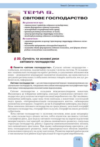 115115
Тема 6. Світове господарство
ТЕМА 6.
СВІТОВЕ ГОСПОДАРСТВО
Ви дізнаєтеся про:
– становлення і сутність світового господарства;
– етапи формування світової економіки;
– міжнародний географічний поділ праці;
– причини розвитку економічних зв’язків;
– сучасну просторову структуру економіки;
– тенденції розвитку світового господарства.
Ви навчитеся:
– характеризувати галузеву і просторову структуру світового госпо-
дарства;
– визначати пріоритети міжнародної торгівлі;
– називати етапи формування світової економіки, нові форми міжна-
родних економічних взаємовідносин.
§ 33.§ 33. Сутність та основні риси
світового господарства
Поняття «світове господарство». Сучасне світове господарство –
глобальна, всеохопна, надзвичайно складна і цілісна система. Її складови-
ми є національні господарства країн і регіонів, а єднальними зв’язками між
ними – різноманітні міжнародні економічні відносини, що виявляються в
потужних регіональних і глобальних потоках товарів, капіталів, послуг, ро-
бочої сили, інформації.
Світове господарство – це система взаємопов’язаних і взаємозалежних на-
ціональних господарств, поєднаних між собою міжнародним географічним поді-
лом праці і міжнародними економічними відносинами.
Світове господарство є складним міждисциплінарним поняттям.
Насамперед це історична категорія, оскільки становлення світового гос-
подарства є результатом тисячоріч еволюції виробничих сил. Це і політико-
економічна категорія, адже вона тісно пов’язана з поняттями «суспільний
поділ праці», «інтернаціоналізація господарського життя», «міжнародна
економічна інтеграція». І нарешті, це ще й географічна категорія, яка перед-
бачає вивчення світового господарства на трьох рівнях: загальної географії
світового господарства, географії його галузей, географії великих регіонів і
субрегіонів.
Хоча світове господарство і є цілісною системою, воно дуже неоднорід-
не, адже складається з різних частин, тобто підсистем, що мають і спільні,
і специфічні риси. Для поділу світового господарства на окремі підсистеми
використовують такі критерії, як рівень економічного розвитку, соціальна
структура господарства, рівень і характер зовнішньоекономічних зв’язків,
тип економічного зростання. При цьому найпоширенішим критерієм є рі-
вень господарського розвитку, який характеризується обсягом виробни-
цтва валового продукту на душу населення. Розвиток окремої країни разом
з тим визначається рівнем індустріалізації й структурою виробництва.
!
 