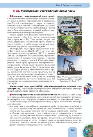 123123
Тема 6. Світове господарство
§ 35.§ 35. Міжнародний географічний поділ праці
Суть поняття «міжнародний поділ праці».
Світова економіка розвивається в напрямку поді-
лу країн за їхньою спроможністю й прагненням
виробляти й реалізовувати ті товари і послуги, які
приноситимуть їм найбільші прибутки. А для цьо-
го технології виробництва певних товарів і послуг
мають бути відпрацьовані в кожній країні до мак-
симально можливого сучасного рівня.
Кожна країна світу виробляє певний набір то-
варів і послуг, тобто бере участь у міжнародному
поділі праці (мал. 71). Така участь створює для
країн додатковий економічний ефект, даючи їм
змогу повніше і з найменшими витратами задо-
вольняти внутрішньодержавні потреби.
Міжнародний поділ праці зародився ще в ма-
нуфактурний період (XVII–XVIII ст.) і до про-
мислового перевороту (кінець XVIII – початок
XIX ст.) ґрунтувався на відмінностях у природно-
кліматичних й географічних умовах, у запасах
сировини та джерелах енергії. Сучасний міжна-
родний поділ праці припускає відокремлення і
спеціалізацію різних видів трудової діяльності,
обмін ними, їхню взаємодію. Підприємства кра-
їн, що беруть участь у міжнародному поділі пра-
ці, виробляють значно більше продукції, ніж це
потрібно для задоволення внутрішнього попиту.
Тому ці надлишки вони реалізують на світовому
ринку, здобуваючи натомість потрібну для них
продукцію, що є надлишковою для споживачів ін-
ших країн.
Міжнародний поділ праці (МПП), або міжнародний географічний поділ
праці (МГПП), – це спеціалізація окремих країн на виробництві певних видів про-
дукції й послуг, а також наступний обмін ними.
Чинники розвитку та умови існування МГПП. Основою МГПП є конку-
рентна боротьба між країнами, яка зумовлює виробництво товарів і послуг все-
редині країни понад внутрішні потреби в розрахунку на міжнародний ринок.
Розвиток міжнародного географічного поділу праці визначається цілим ря-
дом чинників:
– відмінностями в географічному положенні країн (центральне, периферійне,
сусідське, приморське), що істотно впливає на їхню спеціалізацію, приско-
рюючи або гальмуючи розвиток тих чи тих видів виробництв і послуг;
– особливостями природних умов і забезпеченістю природними ресурсами.
Це один з найпотужніших чинників спеціалізації країн світу на різних ета-
пах їхнього розвитку. Зазвичай країни, які достатньо забезпечені різними
видами природних ресурсів, спеціалізуються на матеріалоємних видах ви-
робництв, і навпаки, країни з низьким ступенем забезпеченості змушені від-
давати перевагу нематеріалоємним галузям;
Мал. 71. Галузі міжнародної
спеціалізації Німеччини (1),
Еквадору (2), Росії (3)
!
1
2
3
 