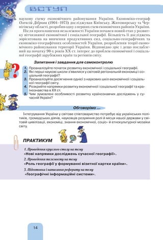 14
наукову схему економічного районування України. Економіко-географ
Олексій Діброва (1904–1973) досліджував Київську, Житомирську та Чер-
нігівську області, розробив одну з перших схем економічних районів України.
Після проголошення незалежності України почався новий етап у розвит-
ку вітчизняної економічної і соціальної географії. Більшість її досліджень
зорієнтована на вивчення продуктивних сил, соціально-географічних та
економіко-географічних особливостей України, розроблення теорії еконо-
мічного районування території України. Відповідно зріс і дещо послабле-
ний на початку 90-х років ХХ ст. інтерес до проблем економічної і соціаль-
ної географії зарубіжних країн та регіонів світу.
Запитання і завдання для самоконтролю
1. Проаналізуйте початок розвитку економічної і соціальної географії.
2. Які перші наукові школи з’явилися у світовій регіональній економіці і со-
ціальній географії?
3. Проаналізуйте досягнення однієї з наукових шкіл економічної і соціаль-
ної географії світу.
4. Розкрийте напрямки розвитку економічної і соціальної географії та кра-
їнознавства в ХХ ст.
5. Чим зумовлені особливості розвитку країнознавчих досліджень у су-
часній Україні?
Обговорімо ...
Інтегрування України у світове співтовариство потребує від українських полі-
тиків, громадських діячів, науковців розуміння ролі й місця нашої держави у сві-
товій цивілізації, економіці, знання економічної, соціо- й етнокультурної мозаїки
світу.
ПРАКТИКУМ
1. Проведення круглого столу на тему
«Нові напрямки досліджень сучасної географії».
2. Проведення телемосту на тему
«Роль географії у формуванні візитної картки країни».
3. Підготовка і написання реферату на тему
«Географічні інформаційні системи».
?
ВСТУП
 