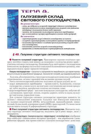 139139
Тема 8. Галузевий склад світового господарства
ТЕМА 8.
ГАЛУЗЕВИЙ СКЛАД
СВІТОВОГО ГОСПОДАРСТВА
Ви дізнаєтеся про:
– зміни, що відбулись у галузевій структурі світового господарства;
– причини виникнення великих територіальних розривів між районами
видобутку і споживання деяких видів сировини;
– чинники, які впливають на розміщення сучасного виробництва;
– про головні райони і центри виробництва основних видів продукції.
Ви навчитеся:
– характеризувати галузі світового господарства за планом;
– за картою характеризувати головні райони (країни) експорту продукції;
– визначати перспективи і складати прогнози розвитку галузей світо-
вого господарства;
– пояснювати значення галузей в економіці регіону;
– працювати зі статистичними і картографічними матеріалами.
§ 40.§ 40. Галузева структура світового господарства
Поняття галузевої структури. Прискорення науково-технічного про-
гресу постійно ставить нові вимоги до економіки і суспільства різних країн –
учасниць світового господарства. Економіка будь-якої країни є господарським
комплексом, що формується на базі соціального й економічного розвитку, між-
народного поділу праці і процесів інтеграції.
Галузь господарства – сукупність підприємств і виробництв, що характеризу-
ються спільністю виробленої продукції, технологій і потреб, що задовольняються.
Галузева,абокомпонентна,структурагосподарськогокомплексувідображає
співвідношення, зв’язки і пропорції між великими групами галузей.
Увесь світогосподарський комплекс поділяють на групи галузей, як-от:
• галузі матеріального виробництва – промисловість, будівництво, сільське
господарство, а також галузі, що пов’язані з постачанням населенню продук-
ції, тобто заготівля, матеріально-технічне постачання, тощо;
• галузі невиробничої сфери – житлово-комунальне господарство, побутове об-
слуговування, транспорт, зв’язок, охорона здоров’я, освіта та наука, культу-
ра і мистецтво, управління тощо.
Для сучасної структури світового господарства характерна наявність га-
лузевих і міжгалузевих комплексів. Склалися такі міжгалузеві комплекси,
як паливно-енергетичний (ПЕК), металургійний, машинобудівний, хіміко-
лісовий, будівельний, агропромисловий (АПК), транспортний. Усі вони своєю
чергою мають складну й диференційовану структуру.
Рівні галузевої структури світового господарства. Вивчаючи галу-
зеву структуру світового господарства, виділяють три її рівні: макро-, мезо- і
мікрорівень.
Макроструктура (макрогалузева структура) господарства відображає
його найбільші і найважливіші внутрішні пропорції – між виробничою і неви-
робничою сферами, між промисловістю і сільським господарством і деякі інші.
!
 