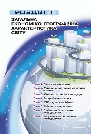 15
РОЗДІЛ 1
ЗАГАЛЬНАЗАГАЛЬНА
ЕКОНОМІКО-ГЕОГРАФІЧНАЕКОНОМІКО-ГЕОГРАФІЧНА
ХАРАКТЕРИСТИКАХАРАКТЕРИСТИКА
СВІТУСВІТУ
Тема 1. Політична карта світу
Тема 2. Природно-ресурсний потенціал
планети
Тема 3. Людство – творець ноосфери
Тема 4. Географія населення
Тема 5. НТР – крок у майбутнє
Тема 6. Світове господарство
Тема 7. Глобалізація світового
господарства
Тема 8. Галузевий склад світового
господарства
 