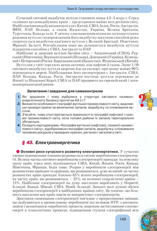 149149
Тема 8. Галузевий склад світового господарства
Сучасний світовий видобуток вугілля становить понад 4,5–5 млрд т. Серед
головних вуглевидобувних країн – представники майже всіх регіонів світу.
НайбільшимивидобувачамивугілляєКитай,США,Індія,Росія,Австралія,
ФРН, ПАР, Польща, а також Казахстан, Україна, Велика Британія,
Туреччина, Канада та ін. У зв’язку з виснаженням відносно легкодоступних
родовищ вугілля і подорожчанням його видобутку шахтним способом різко
скорочується видобуток кам’яного вугілля у Великій Британії, Німеччині,
Франції, Бельгії. Рентабельним поки що залишається видобуток вугілля
відкритим способом у США, Австралії та ПАР.
Найбільші за запасами вугільні басейни світу – Аппалачський (США), Рур-
ський (Німеччина), Верхньосілезький (Польща), Донецький (Україна), Кузнець-
кий і Печорський (Росія), Карагандинський (Казахстан), Фушуньський (Китай).
Вугіллям у світі торгують менш активно, ніж нафтою й газом. Лише 1/10
світового видобутку вугілля щорічно йде на експорт, при цьому майже 90%
перевозиться морем. Найбільшими його експортерами є Австралія, США,
ПАР, Польща, Канада, Росія. Австралія постачає вугілля переважно до
Японії та Південної Кореї; США та ПАР працюють на європейський і лати-
ноамериканський ринки.
Запитання і завдання для самоконтролю
1. Які зрушення і чому відбулися у структурі світового паливно-
енергетичного балансу протягом ХХ ст.?
2. Визначте особливості географії вугільної промисловості світу, виділив-
ши провідні країни за величиною запасів, видобутку та споживання ву-
гілля.
3. З’ясуйте, чому спостерігаються відмінності в географії нафтової і газо-
вої промисловості світу, хоча головні райони їх запасів територіально
збігаються.
4. Складіть картодіаграму «Географія вугільної (нафтової, газової) промис-
ловості світу», відобразивши географію запасів, видобутку і споживання
паливних ресурсів у провідних країнах, регіонах і загалом у світі.
§ 43.§ 43. Електроенергетика
Основні риси сучасного розвитку електроенергетики. У сучасних
умовах підвищеними темпами розвивається світове виробництво електроенер-
гії. Велика частка світового виробництва електроенергії припадає на невелику
групу країн, серед яких відзначаються США, Китай, Японія, Росія, Канада,
Німеччина, Франція, Індія тощо. Розрив у виробництві електроенергії між
розвинутими країнами та країнами, що розвиваються, дуже великий: на частку
розвинутих країн припадає близько 65% всього виробництва електроенергії,
на частку країн, що розвиваються, – 22%, на колишні соціалістичні країни –
13%. Найбільше електроенергії на душу населення виробляють у Норвегії,
Ісландії, Канаді, Швеції, США, Новій Зеландії. Занадто малі душові обсяги
виробництва електроенергії в найбідніших країнах світу. Це означає, що біль-
шість населення цих країн зовсім не використовує електроенергію.
Зростання споживання електроенергії пов’язане з прогресивними змінами,
що відбуваються в промисловому виробництві під впливом НТР: з автомати-
зацією і механізацією виробничих процесів, широким застосуванням електро-
енергії в технологічних процесах, підвищенням ступеня електрифікації всіх
1.
2.
3.
4.
?
 