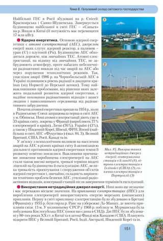151151
Тема 8. Галузевий склад світового господарства
Найбільші ГЕС в Росії збудовані на р. Єнісей:
Красноярська і Саяно-Шушенська. Завершується
будівництво найбільшої в світі ГЕС – «Санься»
на р. Янцзи в Китаї (її потужність має перевищити
17 млн кВт).
Ядерна енергетика. Основою ядерної енер-
гетики є атомні електростанції (АЕС), джерелом
енергії яких слугує ядерний реактор, а паливом –
уран (U) і плутоній (Pu). Будівництво АЕС обхо-
диться дорожче, ніж звичайних ТЕС. Атомні елек-
тростанції, на відміну від звичайних ТЕС, не за-
бруднюють атмосферу, проте набагато небезпечні-
ші радіоактивні викиди під час аварій на АЕС або
через порушення технологічних режимів. Так,
унаслідок аварії 1986 р. на Чорнобильській АЕС в
Україні підвищився рівень радіації в двадцяти кра-
їнах (від Норвегії до Перської затоки). Тому най-
важливішими проблемами, від рішення яких зале-
жить подальший розвиток ядерної енергетики, є
надійне поховання радіоактивних відходів і захист
людини і навколишнього середовища від радіоак-
тивного забруднення.
Початокатомноїенергетикиприпавна1954р.,коли
в Радянському Союзі запрацювала перша в світі АЕС
у м. Обнінськ. Нині атомні електростанції діють уже в
33 країнах світу, зокрема у Франції (виробляють 77%
електроенергії в країні), Литві (76%), Україні (43%),
а також у Південній Кореї, Швеції, ФРН, Японії (най-
більша в світі АЕС «Фукусіма») (мал. 84, 3), Великій
Британії, США, Росії, Канаді та ін.
У зв’язку з психологічним впливом на населення
аварій на АЕС в різних країнах світу й активізацією
діяльності противників ядерної енергетики темпи її
розвитку помітно знизилися. Важливими причина-
ми зниження виробництва електроенергії на АЕС
стали також високі витрати, тривалі терміни видачі
ліцензій на будівництво й експлуатацію АЕС, вели-
ка тривалість проектування і спорудження об’єктів
ядерної енергетики і, звичайно, складність вирішен-
ня технічних проблем безпеки АЕС, утилізації радіо-
активних відходів, консервації станцій після завершення термінів їх експлуатації.
Використання нетрадиційних джерел енергії. Нині воно ще незначне
і має переважно місцеве значення. На припливних електростанціях (ПЕС) для
вироблення електроенергії використовують енергію морських (океанських)
припливів. Першу в світі припливну електростанцію було збудовано в Бретані
(Франція) у 1955 р. біля гирла р. Ранс на узбережжі Ла-Маншу, де висота при-
пливів сягає 13 м. У колишньому СРСР у 1968 р. поблизу м. Мурманська була
побудована Кислогубська ПЕС (поки що єдина в СНД). Дві ПЕС були збудова-
ні у 80-тих роках ХХ ст. в Китаї та в затоці Фанді між КанадоюіСША.Планують
відкрити ПЕС у Великій Британії, Росії, Індії, Австралії, Південній Кореї та ін.
Мал. 85. Використання
нетрадиційних джерел
енергії: геотермальна
станція в Ісландії (1), ві-
трова електростанція в
Іллінойсі (США) (2), со-
нячна електростанція в
Португалії (3)
1
2
3
 