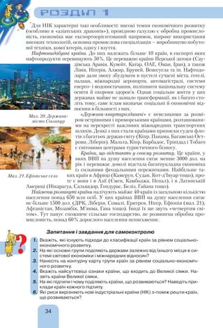 РОЗДІЛ 1
34
Для НІК характерні такі особливості: високі темпи економічного розвитку
(особливо в «азіатських драконів»), провідною галуззю є обробна промисло-
вість, економіка має експортоорієнтований напрямок, широке використання
високих технологій, основна промислова спеціалізація – виробництво побуто-
вої техніки, комп’ютерів, одягу і взуття.
Нафтовидобувні країни. До них належать більше 10 країн, в експорті яких
нафтопродукти перевищують 50%. Це переважно країни Перської затоки (Сау-
дівська Аравія, Кувейт, Катар, ОАЕ, Оман, Іран), а також
Лівія, Нігерія, Алжир, Бруней, Венесуела та ін. Нафтодо-
лари дали змогу збудувати в пустелі сучасні міста, готелі,
палаци, міжнародні аеропорти, автомагістралі, системи
енерго- і водопостачання, поліпшити національну систему
освіти й охорони здоров’я. Однак соціальне життя у цих
державах майже не зазнало трансформації, як і багато сто-
літь тому, саме іслам визначає соціальні й економічні від-
носини в більшості з них.
«Держави-квартироздавачі» є невеликими за розмі-
ром острівними і приморськими країнами, розташовани-
ми на перехресті важливих міжнародних транспортних
шляхів. Деякі з них стали країнами приписки суден фло-
тів з багатьох держав світу (Кіпр, Панама, Багамські Ост-
рови, Ліберія). Мальта, Кіпр, Барбадос, Трінідад і Тобаго
є світовими центрами туристичного бізнесу.
Країни, що відстають у своєму розвитку. Це країни, у
яких ВВП на душу населення сягає менше 3000 дол. на
рік і переважає доволі відстала багатоукладна економіка
із сильними феодальними пережитками. Найбільше та-
ких країн в Африці (Камерун, Судан, Кот-д’Івуар тощо), про-
те є вони і в Азії (Ємен, Камбоджа, Непал), і в Латинській
Америці (Нікарагуа, Сальвадор, Гондурас, Беліз, Гайана тощо).
Найменш розвинуті країни налічують майже 40 країн із загальною кількістю
населення понад 650 млн осіб. У цих країнах ВВП на душу населення сягає
не більше 1500 дол. (ДРК, Ліберія, Сомалі, Еритрея, Нігер, Ефіопія (мал. 21),
Афганістан, Мозамбік, М’янма, Гана тощо). Іноді їх ще звуть «четвертим сві-
том». Тут панує споживче сільське господарство, не розвинена обробна про-
мисловість, понад 60% дорослого населення неписьменне.
Запитання і завдання для самоконтролю
1. Вкажіть, які існують підходи до класифікації країн за рівнем соціально-
економічного розвитку.
2. На які основні групи поділяють держави залежно від їхнього місця в си-
стемі світової економіки і міжнародних відносин?
3. Нанесіть на контурну карту групи країн за рівнем соціально-економіч-
ного розвитку.
4. Вкажіть найсуттєвіші ознаки країни, що входить до Великої сімки. На-
звіть країни Великої сімки.
5. На які підтипи і чому поділяють країни, що розвиваються? Наведіть при-
клади країн кожного підтипу.
6. Які риси вирізняють нові індустріальні країни (НІК) з-поміж решти країн,
що розвиваються?
Мал. 20. Держава-
місто Сінгапур
Мал. 21. Ефіопське село
?
 