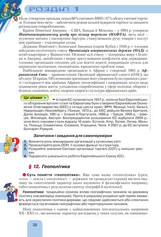 РОЗДІЛ 1
38
На це утворення припадає понад 60% світового ВВП і 47% обсягу світової торгів-
лі. Головна його мета – забезпечити режим вільної відкритої торгівлі та зміцнити
регіональне співробітництво.
Країни Північної Америки – США, Канада й Мексика – у 1994 р. утворили
Північноамериканську угоду про вільну торгівлю (НАФТА), мета якої –
усунення митних і паспортних бар’єрів, стимулювання руху товарів і послуг
між країнами – учасницями угоди.
Держави Північної і Латинської Америки (окрім Куби) з 1948 р. є членами
військово-політичного союзу Організація американських держав (ОАД) зі
штаб-квартирою у Вашингтоні. Основні цілі союзу – підтримка миру і безпе-
ки в Америці, запобігання і мирне врегулювання конфліктів між державами-
членами, організація спільних дій для відсічі агресії, координація зусиль для
вирішення політичних, економічних, юридичних проблем тощо.
Найбільшою міжнародною організацією в Африці є створений 1963 р. Аф-
риканський Союз – правонаступник Організації африканської єдності (ОАЄ), що
об’єднує 53 країни. Об’єктивними причинами його утворення були сприяння єднос-
ті і солідарності між країнами Африки, інтенсифікація і координація зусиль щодо
підвищення рівня життя, узгодження співробітництва у сфері політики, оборони і
безпеки, економіки, освіти, охорони здоров’я і культури африканських країн.
Це цікаво  Історія ЄС починається 1957 р., коли на базі Європейсько-
го об’єднання вугілля i сталі та Євроатому було створено Європейське Еконо-
мічне Співтовариство (ЄЕС) у складі шести країн: ФРН, Франції, Італії, Бельгії,
Нідерландів і Люксембургу. Пізніше, 1973 р., до ЄЕС увійшли Велика Британія,
Данія, Ірландія, 1981 р. – Іспанія й Португалія, 1986 р. – Греція, 1995 р. – Шве-
ція, Фінляндія, Австрія. Безпрецедентне розширення ЄС відбулося 2004 р.,
коли його членами стали відразу 10 країн: Естонія, Кіпр, Латвія, Литва, Маль-
та, Польща, Словаччина, Словенія, Угорщина, Чехія. У 2007 р. до ЄС вступили
Болгарія і Румунія.
Запитання і завдання для самоперевірки
1. Визначте роль міжнародних організацій у сучасному світі.
2. Проаналізуйте роль ООН, її основні функції та структуру.
3. Розкрийте значення Світової організації торгівлі (СОТ) у нинішніх умо-
вах.
4. Підкресліть унікальність роботи Європейського Союзу (ЄС).
§ 12.§ 12. Геополітика
Суть поняття «геополітика». Вже сама назва «геополітика» (грец.
«гео» — земля і «політикос» — державні чи громадські справи) містить вка-
зівку на синтетичний характер цього наукового й філософського напрямку,
тобто геополітика є результатом синтезу географії й політології.
Геополітика традиційно означає вплив географічних чинників на державну
політику (насамперед зовнішню). Проте в ширшому розумінні цей термін вжива-
ють для окреслення політики держави, що свідомо здійснюється або спонтанно
формується під впливом географічних або територіальних чинників.
Нині геополітика є одним з найвпливовіших інтелектуальних напрямків
ХХ–XXI ст., що визначає характер досліджень у таких галузях, як зовнішньо-
?
!
 