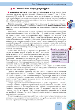 45
Тема 2. Природно-ресурсний потенціал планети
§ 14.§ 14. Мінеральні природні ресурси
Мінеральні ресурси: структура і класифікація. Мінеральні ресурси є
головним джерелом матеріального виробництва суспільства. У світі їх налічу-
ють понад 250 видів. Ще в давнину люди навчилися використовувати деякі з
них, що відображено в назвах історичних періодів розвитку людської цивіліза-
ції. Найактивніше людство почало використовувати мінеральні ресурси з дру-
гої половини ХХ ст. і дотепер.
Корисні копалини – гірські породи та мінерали, що їх люди використовують
чи будуть використовувати в господарській діяльності. Запаси корисних копа-
лин – це кількість мінеральної сировини, що виявлена за допомогою геологічної
розвідки.
Залежно від особливостей складу й характеру використання в господарстві
корисні копалини поділяють на такі групи: 1) паливні, або енергетичні (вугіл-
ля, горючі сланці, нафта, природний газ, торф); 2) рудні, або металеві (руди
чорних, кольорових, рідкісних, благородних і радіоактивних металів); 3) не-
рудні, або неметалеві, у складі будівельних матеріалів (природне будівельне
каміння, цементна сировина, будівельні глини); індустріальної мінеральної си-
ровини (слюда, азбест, графіт, корунд, магнезит, скляні піски); хімічної сиро-
вини (калійна і кам’яна сіль, фосфорити, апатити, сірка, селітра); коштовного й
напівкоштовного каміння (алмаз, сапфір, смарагд, топаз,
аметист, яшма тощо).
Визначаючи господарську придатність родовищ ко-
рисних копалин, беруть до уваги кількісні показники,
тобто родовища мають містити економічно вигідну кіль-
кість сировини чи палива, а також враховують і якісні
показники – склад корисних компонентів, умови і гли-
бину залягання, потужність шарів, особливості покрив-
них шарів тощо. Наприклад, руди мають містити щонай-
менше 25–27% заліза, 20–25% марганцю, 40% хрому, до
5% алюмінію, міді, свинцю, нікелю; 1% сурми, олова. Окремі копалини містять
кілька компонентів (наприклад, поліметалеві руди), що потребує організації
комплексного використання сировини.
Сучасне розміщення корисних копалин світу – це результат геологічного
розвитку нашої планети. У літосфері сформувалися геологічно окремі терито-
рії, що містять певні групи корисних копалин. Так, паливні ресурси органічно-
го походження тяжіють до прогинів давніх платформ або прогинів складчас-
тих структур. Рудні корисні копалини приурочені до меж розломів платформ і
рухливих складчастих областей.
Пошук корисних копалин нині здійснюють за двома напрямками – «вглиб»
і «вшир». Перший напрямок передбачав видобуток корисних копалин з більш
глибоких і незручних для розробки шарів, а другий – пошук та освоєння нових
басейнів. Напрямок «вглиб» характерний для зарубіжної Європи, Європей-
ської частини Росії, України, США. Напрямок «вшир» переважає в Азіатській
частині Росії, в Канаді, Австралії, Бразилії, де мінеральні ресурси почали осво-
ювати відносно недавно.
Для господарського освоєння найбільш вигідні територіальні поєднання ко-
рисних копалин, що полегшує комплексну переробку сировини, формування
великих територіально-виробничих комплексів.
Між забезпеченістю
країнами мінераль-
ною сировиною і рів-
нем її економічного
розвитку існує пряма
залежність.
Доведіть чи спростуйте
!
 