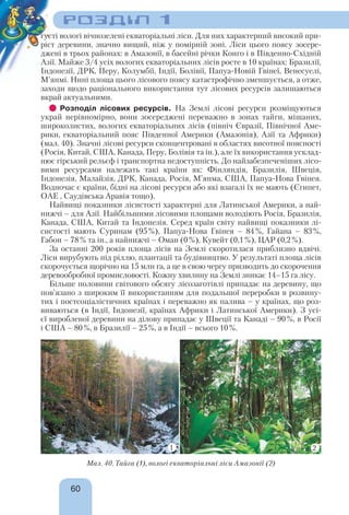 РОЗДІЛ 1
60
густі вологі вічнозелені екваторіальні ліси. Для них характерний високий при-
ріст деревини, значно вищий, ніж у помірній зоні. Ліси цього поясу зосере-
джені в трьох районах: в Амазонії, в басейні річки Конго і в Південно-Східній
Азії. Майже 3/4 усіх вологих екваторіальних лісів росте в 10 країнах: Бразилії,
Індонезії, ДРК, Перу, Колумбії, Індії, Болівії, Папуа-Новій Гвінеї, Венесуелі,
М’янмі. Нині площа цього лісового поясу катастрофічно зменшується, а отже,
заходи щодо раціонального використання тут лісових ресурсів залишаються
вкрай актуальними.
Розподіл лісових ресурсів. На Землі лісові ресурси розміщуються
украй нерівномірно, вони зосереджені переважно в зонах тайги, мішаних,
широколистих, вологих екваторіальних лісів (північ Євразії, Північної Аме-
рики, екваторіальний пояс Південної Америки (Амазонія), Азії та Африки)
(мал. 40). Значні лісові ресурси сконцентровані в областях висотної поясності
(Росія, Китай, США, Канада, Перу, Болівія та ін.), але їх використання усклад-
нює гірський рельєф і транспортна недоступність. До найзабезпеченіших лісо-
вими ресурсами належать такі країни як: Фінляндія, Бразилія, Швеція,
Індонезія, Малайзія, ДРК, Канада, Росія, М’янма, США, Папуа-Нова Гвінея.
Водночас є країни, бідні на лісові ресурси або які взагалі їх не мають (Єгипет,
ОАЕ , Саудівська Аравія тощо).
Найвищі показники лісистості характерні для Латинської Америки, а най-
нижчі – для Азії. Найбільшими лісовими площами володіють Росія, Бразилія,
Канада, США, Китай та Індонезія. Серед країн світу найвищі показники лі-
систості мають Суринам (95%), Папуа-Нова Гвінея – 84%, Гайана – 83%,
Габон – 78% та ін., а найнижчі – Оман (0%), Кувейт (0,1%), ЦАР (0,2%).
За останні 200 років площа лісів на Землі скоротилася приблизно вдвічі.
Ліси вирубують під ріллю, плантації та будівництво. У результаті площа лісів
скорочується щорічно на 15 млн га, а це в свою чергу призводить до скорочення
деревообробної промисловості. Кожну хвилину на Землі зникає 14–15 га лісу.
Більше половини світового обсягу лісозаготівлі припадає на деревину, що
пов’язано з широким її використанням для подальшої переробки в розвину-
тих і постсоціалістичних країнах і переважно як палива – у країнах, що роз-
виваються (в Індії, Індонезії, країнах Африки і Латинської Америки). З усі-
єї виробленої деревини на ділову припадає у Швеції та Канаді – 90%, в Росії
і США – 80%, в Бразилії – 25%, а в Індії – всього 10%.
Мал. 40. Тайга (1), вологі екваторіальні ліси Амазонії (2)
1 2
 