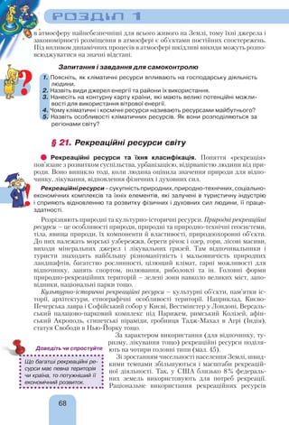 РОЗДІЛ 1
68
в атмосферу найнебезпечніші для всього живого на Землі, тому їхні джерела і
закономірності розміщення в атмосфері є об’єктами постійних спостережень.
Під впливом динамічних процесів в атмосфері шкідливі викиди можуть розпо-
всюджуватися на значні відстані.
Запитання і завдання для самоконтролю
1. Поясніть, як кліматичні ресурси впливають на господарську діяльність
людини.
2. Назвіть види джерел енергії та райони їх використання.
3. Нанесіть на контурну карту країни, які мають великі потенційні можли-
вості для використання вітрової енергії.
4. Чому кліматичні і космічні ресурси називають ресурсами майбутнього?
5. Назвіть особливості кліматичних ресурсів. Як вони розподіляються за
регіонами світу?
§ 21.§ 21. Рекреаційні ресурси світу
Рекреаційні ресурси та їхня класифікація. Поняття «рекреація»
пов’язане з розвитком суспільства, урбанізацією, відірваністю людини від при-
роди. Воно виникло тоді, коли людина оцінила значення природи для відпо-
чинку, лікування, відновлення фізичних і духовних сил.
Рекреаційніресурси–сукупністьприродних,природно-технічних,соціально-
економічних комплексів та їхніх елементів, які залучені в туристичну індустрію
і сприяють відновленню та розвитку фізичних і духовних сил людини, її праце-
здатності.
Розрізняють природні та культурно-історичні ресурси. Природні рекреаційні
ресурси – це особливості природи, природні та природно-технічні геосистеми,
тіла, явища природи, їх компоненти й властивості, природоохоронні об’єкти.
До них належать морські узбережжя, береги річок і озер, гори, лісові масиви,
виходи мінеральних джерел і лікувальних грязей. Там відпочивальники і
туристи знаходять найбільшу різноманітність і мальовничість природних
ландшафтів, багатство рослинності, цілющий клімат, гарні можливості для
відпочинку, занять спортом, полювання, риболовлі та ін. Головні форми
природно-рекреаційних територій – зелені зони навколо великих міст, запо-
відники, національні парки тощо.
Культурно-історичні рекреаційні ресурси – культурні об’єкти, пам’ятки іс-
торії, архітектури, етнографічні особливості території. Наприклад, Києво-
Печерська лавра і Софійський собор у Києві, Вестмінстер у Лондоні, Версаль-
ський палацово-парковий комплекс під Парижем, римський Колізей, афін-
ський Акрополь, єгипетські піраміди, гробниця Тадж-Махал в Агрі (Індія),
статуя Свободи в Нью-Йорку тощо.
За характером використання (для відпочинку, ту-
ризму, лікування тощо) рекреаційні ресурси поділя-
ють на чотири головні типи (мал. 45).
Зі зростанням чисельності населення Землі, швид-
кими темпами збільшуються і масштаби рекреацій-
ної діяльності. Так, у США близько 8% федераль-
них земель використовують для потреб рекреації.
Раціональне використання рекреаційних ресурсів
Що багатші рекреаційні ре-
сурси має певна територія
чи країна, то потужніший її
економічний розвиток.
Доведіть чи спростуйте
!
?
 