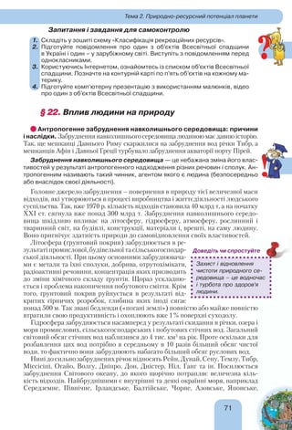 71
Тема 2. Природно-ресурсний потенціал планети
Запитання і завдання для самоконтролю
1. Складіть у зошиті схему «Класифікація рекреаційних ресурсів».
2. Підготуйте повідомлення про один з об’єктів Всесвітньої спадщини
в Україні і один – у зарубіжному світі. Виступіть з повідомленням перед
однокласниками.
3. Користуючись Інтернетом, ознайомтесь із списком об’єктів Всесвітньої
спадщини. Позначте на контурній карті по п’ять об’єктів на кожному ма-
терику.
4. Підготуйте комп’ютерну презентацію з використанням малюнків, відео
про один з об’єктів Всесвітньої спадщини.
§ 22.§ 22. Вплив людини на природу
Антропогенне забруднення навколишнього середовища: причини
і наслідки. Забруднення навколишнього середовища людиною має давню історію.
Так, ще мешканці Давнього Риму скаржилися на забруднення вод річки Тибр, а
мешканців Афін і Давньої Греції турбувало забруднення акваторії порту Пірей.
Забруднення навколишнього середовища — це небажана зміна його влас-
тивостей у результаті антропогенного надходження різних речовин і сполук. Ан-
тропогенним називають такий чинник, агентом якого є людина (безпосередньо
або внаслідок своєї діяльності).
Головне джерело забруднення – повернення в природу тієї величезної маси
відходів, які утворюються в процесі виробництва і життєдіяльності людського
суспільства. Так, вже 1970 р. кількість відходів становила 40 млрд т, а на початку
XXІ ст. сягнула вже понад 300 млрд т. Забруднення навколишнього середо-
вища шкідливо впливає на літосферу, гідросферу, атмосферу, рослинний і
тваринний світ, на будівлі, конструкції, матеріали і, врешті, на саму людину.
Воно пригнічує здатність природи до самовідновлення своїх властивостей.
Літосфера (ґрунтовий покрив) забруднюється в ре-
зультатіпромислової,будівельноїтасільськогосподар-
ської діяльності. При цьому основними забруднювача-
ми є метали та їхні сполуки, добрива, отрутохімікати,
радіоактивні речовини, концентрація яких призводить
до зміни хімічного складу ґрунтів. Щораз ускладню-
ється і проблема накопичення побутового сміття. Крім
того, ґрунтовий покрив руйнується в результаті від-
критих гірничих розробок, глибина яких іноді сягає
понад 500 м. Так звані бедленди («погані землі») повністю або майже повністю
втратили свою продуктивність і охоплюють вже 1% поверхні суходолу.
Гідросфера забруднюється насамперед у результаті скидання в річки, озера і
моря промислових, сільськогосподарських і побутових стічних вод. Загальний
світовий обсяг стічних вод наблизився до 4 тис. км3
на рік. Проте оскільки для
розбавлення цих вод потрібно в середньому в 10 разів більший обсяг чистої
води, то фактично вони забруднюють набагато більший обсяг руслових вод.
Нині до сильно забруднених річок відносять Рейн, Дунай, Сену, Темзу, Тибр,
Міссісіпі, Огайо, Волгу, Дніпро, Дон, Дністер, Ніл, Ганг та ін. Посилюється
забруднення Світового океану, до якого щорічно потрапляє величезна кіль-
кість відходів. Найбруднішими є внутрішні та деякі окраїнні моря, наприклад
Середземне, Північне, Ірландське, Балтійське, Чорне, Азовське, Японське,
Захист і відновлення
чистоти природного се-
редовища – це водночас
і турбота про здоров’я
людини.
Доведіть чи спростуйте
?
!
 