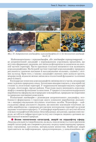 8181
Тема 3. Людство – творець ноосфери
Найпоширенішим є агроландшафт, або ландшафт агрокультурний, –
це антропогенний ландшафт з переважанням угруповань організмів, що
штучно сформовані людиною, які змінили фітоценози та зооценози на знач-
ній частині території. Часто краєвиди сільської місцевості теж називають
агроландшафтами. На більшій частині території агроландшафту природну
рослинність замінено посівами й насадженнями польових, садових і лісо-
вих культур. Крім того, у такому ландшафті значних змін зазнали ґрунти,
мікрорельєф, відносно менше змінилися геологічний фундамент та основні
риси клімату.
Господарське освоєння агроландшафтів змінювалося із часом, неоднакове
воно і в різних природних зонах. Інтенсивно використовують у землеробстві
степові та лісостепові території. У тваринництві використовують території
тундри, лісотундри, гірські райони. Унаслідок цього виникають агроланд-
шафти з новими функціями та якостями. У процесі сільськогосподарського
виробництва сформувалися природно-землеробські, природно-меліоративні
та природно-пасовищні комплекси.
Техногенний ландшафт є різновидом антропогенного ландшафту, осо-
бливості формування і структури якого зумовлені виробничою діяльніс-
тю з використовуванням потужних технічних засобів. Техносфера – най-
складніша сфера діяльності людини, що охоплює взаємодію технічних за-
собів виробництва з природно-ресурсним потенціалом території на основі
науково-технічного прогресу. У техносфері перебувають усі штучні об’єкти
в межах географічної оболонки Землі (будинки, механізми, промислові спо-
руди, всі об’єкти інфраструктури та ін.), які створила людина з речовин на-
вколишньої неживої природи.
Вплив техногенних катастроф, аварій на ладшафтну сферу.
Людська діяльність і виробництво, на жаль, інколи можуть стати причиною
аварій і катастроф, що створюють реальну загрозу навколишньому природ-
ному середовищу, населенню, матеріальним цінностям. Найбільші аварії
трапляються на нафтопроводах, продуктопроводах, у каналізаційних ме-
Мал. 51. Антропогенні ландшафти: агроландшафти (2, 4, 5) і техногенні ландшаф-
ти (1, 3)
41
3 4 5
2
 