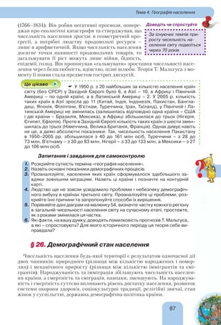 8787
Тема 4. Географія населення
(1766–1834). Він робив негативні прогнози, попере-
джав про екологічні катастрофи та стверджував, що
чисельність населення зростає в геометричній про-
гресії, а потрібні людству продовольчі ресурси –
лише в арифметичній. Якщо чисельність населення
досягне точки наявності продовольчих товарів, то
загальмувати її ріст можуть лише війни, бідність,
епідемії, голод. Він пропонував «гальмувати» зростання чисельності насе-
лення через безшлюбність, вдівство, пізні шлюби. Теорія Т. Мальтуса з мо-
менту її появи стала предметом гострих дискусій.
Це цікаво
У 1950 р. з 20 найбільших за кількістю населення країн
світу (без СРСР) у Західній Європі було 6, в Азії – 10, в Африці і Північній
Америці – по одній країні, а в Латинській Америці – 2. У 2005 р. кількість
таких країн в Азії зросла до 11 (Китай, Індія, Індонезія, Пакистан, Бангла-
деш, Японія, Філіппіни, В’єтнам, Туреччина, Іран, Таїланд), у Північній і Ла-
тинській Америці не змінилась (залишилась відповідно одна країна – США
і дві країни – Бразилія, Мексика), в Африці збільшилася до трьох (Нігерія,
Єгипет, Ефіопія). Проте в Західній Європі кількість таких країн з шести змен-
шилась до трьох (Німеччина, Велика Британія, Франція). Однак дивує навіть
не це, а деякі абсолютні показники. Так, чисельність населення Пакистану
в 1950–2005 рр. збільшилася з 40 до 161 млн осіб, Туреччини – з 28 до
73 млн, В’єтнаму – з 30 до 83 млн, Нігерії – з 33 до 133 млн, а Мексики – з 27
до 106 млн осіб.
Запитання і завдання для самоконтролю
1. Розкрийте сутність терміна «географія населення».
2. Назвіть основні показники демографічних процесів.
3. Проаналізуйте, населення яких країн сформувалося здебільшого за-
вдяки зовнішнім міграціям. Назвіть ці країни і позначте на контурній
карті.
4. Людство ще не зовсім усвідомило проблеми і небезпеку демографіч-
ного вибуху в країнах третього світу. Проаналізуйте ці проблеми, роз-
крийте їхні причини та запропонуйте способи їх вирішення.
5. Порівняйте дані діаграм на малюнку 54, визначте частку кожного регіону
в загальній чисельності населення світу на сучасному етапі, простежте,
як з роками змінилася ця частка.
6. Які факти, на вашу думку, доводять помилковість прогнозів Т. Мальтуса,
а які – спростовують? Для якого історичного періоду ця теорія себе ви-
правдала?
§ 26.§ 26. Демографічний стан населення
Чисельність населення будь-якої території є результатом одночасної дії
двох чинників: природного (різниця між кількістю народжених і помер-
лих) і механічного приросту (різниця між кількістю іммігрантів та емі-
грантів). Народжуваність та імміграція збільшують чисельність населен-
ня країни, а смертність та еміграція, навпаки, зменшують. На народжува-
ність і смертність суттєво впливають рівень достатку населення, розвиток
системи охорони здоров’я, соціокультурні традиції, релігійні звичаї, стан
жінок у суспільстві, державна демографічна політика країни.
За існуючих темпів при-
росту чисельність на-
селення світу подвоїться
через 70 років.
Доведіть чи спростуйте
?
 