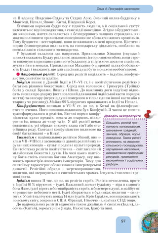 9797
Тема 4. Географія населення
на Південну, Південно-Східну та Східну Азію. Значний вплив буддизму в
Монголії, Непалі, Японії, Китаї, Південній Кореї.
Етичними нормами буддизму є гідність людини, а її соціальний статус
залежить не від її походження, а саме від її поведінки. Згідно з буддистськи-
ми канонами, життя складається з безперервного ланцюга страждань, які
можна поліпшити правильною поведінкою і не вбиваючи живих організмів.
Тому буддисти – вегетаріанці, вони не вживають м’ясні продукти. Ці етичні
норми безпосередньо впливають на господарську діяльність, особливо на
спеціалізацію сільського господарства.
У буддизмі склалося два напрямки. Прихильники Хінаяни («вузький
шлях») вважають Будду реальною людиною, історичною особою, вони стро-
го виконують принципи раннього буддизму, а ті, хто хоче досягти спасіння,
мусять йти в монахи. Прихильники Махаяни («широкий шлях») обожню-
ють Будду і вважають, що для спасіння душі бути монахом необов’язково.
Національні релігії. Серед цих релігій виділяють – індуїзм, конфуці-
анство, синтоїзм та іудаїзм.
Індуїзм виник у Давній Індії в IV–VI ст. і є політеїстичною релігією з
багатьма різними божествами. Серед них головною є Тримурта (Трійця)
богів у складі Брахми, Вишну і Шиви. До важливих догм індуїзму відно-
сять вчення про дхарму (встановлений для кожної індійської касти порядок
життя) та сансару (перехід душі померлого в тіло людини іншої касти або в
тварину чи рослину). Майже 99% віруючих проживають в Індії та Непалі.
Конфуціанство виникло в VI–V ст. до н.е. в Китаї як філософсько-
етичне вчення. Його основоположником був Конфуцій. З часом це вчення
трансформувалося в релігію. Етичні норми конфу-
ціанства: культ предків, повага до старших, підко-
рення їм, повага до чину та ін. У цій релігії немає
священиків, усі обряди виконує глава сім’ї або ста-
рійшина роду. Сьогодні конфуціанство впливове на
своїй батьківщині – в Китаї.
Синтоїзм є національною релігією Японії, вини-
кла в VII–VIII ст. і заснована на давніх релігійних ві-
руваннях японців – культі предків і культі природи.
Синтоїстська релігія політеїстична – світ заселений
мільйонами божеств і духів. На чолі цього пантео-
ну богів стоїть сонячна богиня Аматерасу, яку вва-
жають праматір’ю японських імператорів. Тому для
синтоїзму характерне обожнювання імператорської
династії. Релігійні обряди – жертвоприношення,
молитви, які звершуються в синтоїстських храмах. Існують і численні хра-
мові свята.
Іудаїзм виник II тис. до н.е. як релігія євреїв. Релігія нечисленна, проте
в Ізраїлі 81% віруючих – іудеї. Важливий догмат іудаїзму – віра в єдиного
бога Яхве, іудеї вірять в боговибраність євреїв, в безсмертя душі, в майбутнє
«пришестя» небесного месії. Іудеї збираються в будинках молитви – сина-
гогах. У світі налічують понад 14 млн іудеїв. Крім Ізраїлю, вони проживають
по всьому світу, зокрема в США, Франції, Німеччині, країнах СНД тощо.
До національних релігій відносять також джайнізм й сикхізм (Індія), да-
осизм (Китай), зороастризм (Індія, Пакистан, Іран) та інші.
Більшість релігій про-
понують консерватизм,
шанування традицій,
звичаїв, обрядів, норм
поведінки. Також релігії
впливають на ведення
сільського господарства,
харчування населення,
використання природних
ресурсів, проведення
економічних і соціальних
реформ.
Доведіть чи спростуйте
 