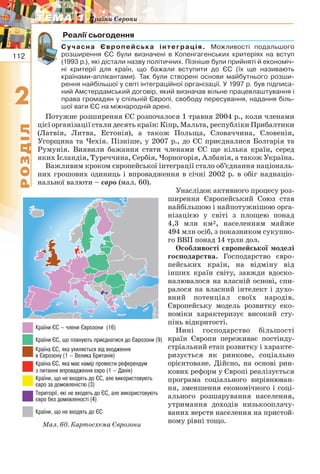 112
22
РОЗДІЛ
ТЕМА 1ТЕМА 1 Країни Європи
Реалії сьогодення
Сучасна Європейська інтеграція. Можливості подальшого
розширення ЄС були визначені в Копенгагенських критеріях на вступ
(1993 р.), які дістали назву політичних. Пізніше були прийняті й економіч-
ні критерії для країн, що бажали вступити до ЄС (їх ще називають
країнами-аплікантами). Так були створені основи майбутнього розши-
рення найбільшої у світі інтеграційної організації. У 1997 р. був підписа-
ний Амстердамський договір, який визначав вільне працевлаштування і
права громадян у спільній Європі, свободу пересування, надання біль-
шої ваги ЄС на міжнародній арені.
Потужне розширення ЄС розпочалося 1 травня 2004 р., коли членами
цієї організації стали десять країн: Кіпр, Мальта, республіки Прибалтики
(Латвія, Литва, Естонія), а також Польща, Словаччина, Словенія,
Угорщина та Чехія. Пізніше, у 2007 р., до ЄС приєдналися Болгарія та
Румунія. Виявили бажання стати членами ЄС ще кілька країн, серед
яких Ісландія, Туреччина, Сербія, Чорногорія, Албанія, а також Україна.
Важливим кроком європейської інтеграції стало об’єднання національ-
них грошових одиниць і впровадження в січні 2002 р. в обіг наднаціо-
нальної валюти – євро (мал. 60).
Унаслідок активного процесу роз-
ширення Європейський Союз став
найбільшою і найпотужнішою орга-
нізацією у світі з площею понад
4,3 млн км2, населенням майже
494 млн осіб, з показником сукупно-
го ВВП понад 14 трлн дол.
Особливості європейської моделі
господарства. Господарство євро-
пейських країн, на відміну від
інших країн світу, завжди вдоско-
налювалося на власній основі, спи-
ралося на власний інтелект і духо-
вний потенціал своїх народів.
Європейську модель розвитку еко-
номіки характеризує високий сту-
пінь відкритості.
Нині господарство більшості
країн Європи переживає постінду-
стріальний етап розвитку і характе-
ризується як ринкове, соціально
орієнтоване. Дійсно, на основі рин-
кових реформ у Європі реалізується
програма соціального вирівнюван-
ня, зменшення економічного і соці-
ального розшарування населення,
утримання доходів низькооплачу-
ваних верств населення на пристой-
ному рівні тощо.Мал. 60. Картосхема Єврозони
 