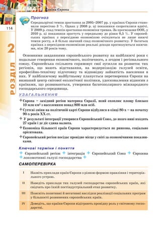 114
22
РОЗДІЛ
ТЕМА 1ТЕМА 1 Країни Європи
Прогноз
Середньорічні темпи зростання за 2005–2007 рр. у країнах Європи стано-
вили пересічно 3 %. Однак у 2008 р. ці показники скоротилися вдвічі.
У 2009 р. спад темпів зростання економіки тривав. За прогнозами ООН, у
2010 р. ці показники зростуть у середньому до рівня 0,5 %. У європей-
ських країнах з перехідною економікою очікуються не лише нижчі
темпи росту, а й більш значний спад економічного розвитку. У багатьох
країнах з перехідною економікою реальні доходи прогнозуються нижчи-
ми, ніж 20 років тому.
Основними завданнями європейського розвитку на найближчі роки є
подальше створення економічного, політичного, а згодом і регіонального
союзу. Європейська спільнота спрямовує свої зусилля на розвиток тих
регіонів, що мають відставання, на модернізацію галузей освіти,
професійно-технічну підготовку та відповідну зайнятість населення в
них. У найближчому майбутньому планується перетворення Європи на
визнаний центр світової екологічної політики, удосконалення відносин з
країнами, що розвиваються, утворення багатополярного міжнародного
господарського середовища.
У З А ГА Л Ь Н Е Н Н Я
Європа – західний регіон материка Євразії, який охоплює площу близько
10 млн км2 з населенням понад 800 млн осіб.
Суттєві зміни на політичній карті Європи відбулися в кінці 80-х – на початку
90-х років ХХ ст.
 У результаті інтеграції утворився Європейський Союз, до якого нині входять
27 країн і де діє єдина валюта.
Економіка більшості країн Європи характеризується як ринкова, соціально
орієнтована.
Європейський регіон посідає провідне місце у світі за економічними показни-
ками.
Ключові терміни і поняття
 Європейський регіон  інтеграція  Європейський Союз  Єврозона
локомотивні галузі господарства 
САМОПЕРЕВІРКА
I Назвіть приклади країн Європи з різною формою правління і територіа-
льного устрою.
II Наведіть приклади тих галузей господарства європейських країн, які
свідчать про їхній постіндустріальний етап розвитку.
III Поясніть позитивні й негативні наслідки реалізації соціальних програм
у більшості розвинених європейських країн.
IV Доведіть, що країни Європи відіграють провідну роль у світовому госпо-
дарстві.
 