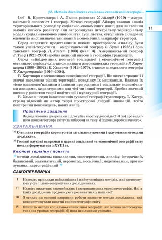 11
§2. Методи досліджень соціально економічної географії...
Ідеї В. Кристаллера і А. Льоша розвивав У. Айзард (1919) – амери-
канський економіст і географ. Метою географії Айзард вважав аналіз
територіального розподілу соціально економічних явищ для виявлення
законів їхнього розвитку. Він запропонував інтегральну територіальну
модель соціально економічного життя суспільства, сукупність складових
елементів якої визначає так званий економічний ландшафт території.
Серед видатних представників школи просторового аналізу були
також учені теоретики – американський географ В. Бунге (1928) і бри-
танський географ П. Хаггет (1933) (мал. 3). Американський географ
Е. Тейф (1921–2001) зробив великий внесок у географію транспорту.
Серед найвідоміших постатей соціальної і економічної географії
останнього періоду слід також назвати американських географів Р. Харт-
шорна (1899–1992) і Е. Ульмана (1912–1976), а також шведського географа
Т. Хагерстранда (1916–2004).
Р. Хартшорн є засновником поведінкової географії. Він вивчав традиції і
звичаї населення різних територій, поведінку їх мешканців. Вважав їх
тісно взаємопов’язаними з іншими природними і соціально економічни-
ми явищами, характерними для тієї чи іншої території. Зробив значний
внесок у розвиток теорії політичної і культурної географії.
Е. Ульман – один із засновників сучасної географії транспорту. Т. Хагер-
странд відомий як автор теорії просторової дифузії інновацій, тобто
поширення нововведень, нових явищ.
Практичне завдання
За додатковими джерелами підготуйте коротку доповідь (2–3 хв) про видат-
ного економгеографа світу (за вибором) на тему «Наукові доробки вченого».
У З А ГА Л Ь Н Е Н Н Я
Суспільна географія користується загальнонауковими і галузевими методами
досліджень.
Головні наукові напрямки в царині соціальної та економічної географії світу
почали формуватися з ХVІІІ ст.
Ключові терміни і поняття
методи досліджень: споглядання, спостереження, аналізу, історичний,
балансовий, математичний, аерометод, космічний, моделювання, прогно-
зування, картографічний 
САМОПЕРЕВІРКА
I Наведіть приклади найдавніших і найсучасніших методів, які застосову-
ють у суспільно-географічних дослідженнях.
II Назвіть видатних європейських і американських економгеографів. Які з
їхніх досліджень продовжують розвиватися у наш час?
III З огляду на основні напрямки роботи визначте методи досліджень, які
використовували видатні економгеографи світу.
IV Опишіть методи соціально економічної географії, які можна застосовува-
ти: а) на уроках географії; б) поза шкільними уроками.
 