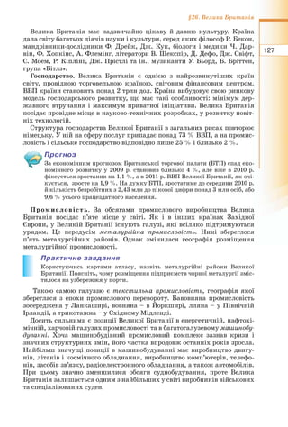 127
§26. Велика Британія
Велика Британія має надзвичайно цікаву й давню культуру. Країна
дала світу багатьох діячів науки і культури, серед яких філософ Р. Бекон,
мандрівники-дослідники Ф. Дрейк, Дж. Кук, біологи і медики Ч. Дар-
він, Ф. Хопкінс, А. Флемінг, літератори В. Шекспір, Д. Дефо, Дж. Свіфт,
С. Моем, Р. Кіплінг, Дж. Прістлі та ін., музиканти У. Бьорд, Б. Бріттен,
група «Бітлз».
Господарство. Велика Британія є однією з найрозвинутіших країн
світу, провідною торговельною країною, світовим фінансовим центром.
ВВП країни становить понад 2 трлн дол. Країна вибудовує свою ринкову
модель господарського розвитку, що має такі особливості: мінімум дер-
жавного втручання і максимум приватної ініціативи. Велика Британія
посідає провідне місце в науково-технічних розробках, у розвитку новіт-
ніх технологій.
Структура господарства Великої Британії в загальних рисах повторює
німецьку. У ній на сферу послуг припадає понад 73 % ВВП, а на промис-
ловість і сільське господарство відповідно лише 25 % і близько 2 %.
Прогноз
За економічним прогнозом Британської торгової палати (БТП) спад еко-
номічного розвитку у 2009 р. становив близько 4 %, але вже в 2010 р.
фіксується зростання на 1,1 %, а в 2011 р. ВВП Великої Британії, як очі-
кується, зросте на 1,9 %. На думку БТП, зростатиме до середини 2010 р.
й кількість безробітних з 2,43 млн до пікової цифри понад 3 млн осіб, або
9,6 % усього працездатного населення.
Промисловість. За обсягами промислового виробництва Велика
Британія посідає п’яте місце у світі. Як і в інших країнах Західної
Європи, у Великій Британії існують галузі, які всіляко підтримуються
урядом. Це передусім металургійна промисловість. Нині збереглося
п’ять металургійних районів. Однак змінилася географія розміщення
металургійної промисловості.
Практичне завдання
Користуючись картами атласу, назвіть металургійні райони Великої
Британії. Поясніть, чому розміщення підприємств чорної металургії зміс-
тилося на узбережжя у порти.
Такою самою галуззю є текстильна промисловість, географія якої
збереглася з епохи промислового перевороту. Бавовняна промисловість
зосереджена у Ланкаширі, вовняна – в Йоркширі, лляна – у Північній
Ірландії, а трикотажна – у Східному Мідленді.
Досить сильними є позиції Великої Британії в енергетичній, нафтохі-
мічній, харчовій галузях промисловості та в багатогалузевому машинобу-
дуванні. Хоча машинобудівний промисловий комплекс зазнав кризи і
значних структурних змін, його частка впродовж останніх років зросла.
Найбільш значущі позиції в машинобудуванні має виробництво двигу-
нів, літаків і космічного обладнання, виробництво комп’ютерів, телефо-
нів, засобів зв’язку, радіоелектронного обладнання, а також автомобілів.
При цьому значно зменшилися обсяги суднобудування, проте Велика
Британія залишається одним з найбільших у світі виробників військових
та спеціалізованих суден.
 