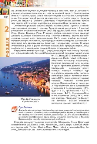132
22
РОЗДІЛ
ТЕМА 1ТЕМА 1 Країни Європи
На мінерально-сировинні ресурси Франція небагата. Так, у Лотарингії
є незначні запаси кам’яного вугілля та залізної руди, у Центральному
масиві – запаси урану, який використовують на атомних електростан-
ціях. Як енергетичний ресурс використовують також енергію гірських
річок. На півдні – у Провансі і Лангедоці – видобувають боксити. Країна
має природні будівельні матеріали, а також калійну та кам’яну сіль.
Особливості рельєфу, зокрема гірські масиви Альп і Піренеїв, є важли-
вим чинником розвитку туризму. Туристськими ресурсами є й морські
узбережжя з чудовими пляжами (мал. 71), судноплавні річки, серед яких
Сена, Луара, Гаронна, Рона. У межах країни експлуатуються численні
джерела цілющих мінеральних вод. Територія Франції вкрита широко-
листими лісами, які становлять понад 25 % площі країни, на півдні –
середземноморський маквіс, що подекуди змінює культурна рослинність –
маслинові гаї, виноградники, фруктові і декоративні дерева. З метою
збереження флори і фауни створено національні природні парки, ланд-
шафти яких є важливими рекреаційними ресурсами країни.
Народонаселення і культура. Природний приріст населення у Франції,
як і в більшості країн Західної Європи, невисокий і становить нині всього
0,4 ‰. Понад 85 % жителів країни –
французи. Свої етнічні особливості
зберігають каталонці, корсиканці,
бретонці, фламандці та ін. народи.
У країні проживає достатньо багато
іммігрантів – алжирців, порту-
гальців, іспанців, італійців, тур-
ків, вірмен, марокканців, тунісців,
в’єтнамців, басків. Католики стано-
влять 90 %, що підтверджує сильні
традиції Римської католицької
церкви. Прихильність до інших ре-
лігій у відсотках така: протестанти
становлять 2 %, мусульмани – 2 %,
іудеї – 1 %, православні – 0,5 %,
поза вірою – 4,5 %. Переважна біль-
шість населення (понад 70 %) меш-
кає в містах. Рівень життя францу-
зів високий. Більше половини
населення працює у сфері послуг.
Проблема
Франція має висококваліфіковані кадри, нове технологічно модернізова-
не обладнання, цікаві науково-технічні розробки. Однак останніми рока-
ми спостерігається «втеча мізків», особливо до США та Великої Британії,
де оплата кваліфікованої праці вища, а податки нижчі, ніж у Франції.
Запропонуйте способи подолання цієї проблеми.
Франція дала світу великих мислителів (Монтеск’є, Руссо, Вольтера),
письменників (Бальзака, Золя, Мопассана, Дюма, Перо, Анатоля Фран-
са), художників (Гогена, Матіса, Моне, Мане та ін.), музикантів (Бізе, Ра-
веля, Дебюссі та ін.) та інших представників культури.
Мал. 71. Французьке
Середземномор’я
 