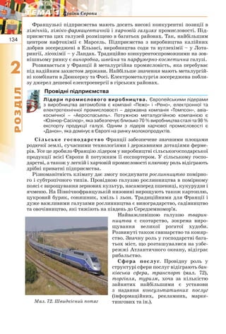 134
22
РОЗДІЛ
ТЕМА 1ТЕМА 1 Країни Європи
Французькі підприємства мають досить високі конкурентні позиції в
хімічній, хіміко-фармацевтичній і харчовій галузях промисловості. Під-
приємства цих галузей розміщено в багатьох районах. Так, найбільшим
центром нафтохімії є Марсель. Підприємства з виробництва калійних
добрив зосереджені в Ельзасі, виробництва соди та вуглехімії – у Лота-
рингії, лісохімії – у Ландах. Традиційно конкурентоспроможними на зов-
нішньому ринку є виноробна, швейна та парфумерно-косметична галузі.
Розвивається у Франції й металургійна промисловість, яка перебуває
під надійним захистом держави. Найбільше значення мають металургій-
ні комбінати в Дюнкерку та Фосі. Електрометалургія зосереджена побли-
зу джерел дешевої електроенергії в гірських районах.
Провідні підприємства
Лідери промислового виробництва. Європейськими лідерами
з виробництва автомобілів є компанії «Пежо» і «Рено», електронної та
електротехнічної промисловості – державна компанія «Томпсон», авіа-
космічної – «Аероспасьяль». Потужною металургійною компанією є
«Юзінор-Сасілор», яка забезпечує близько 70 % виробництва сталі та 98 %
експорту продукції галузі. Одним з лідерів харчової промисловості є
«Данон», яка домінує в Європі на ринку молокопродуктів.
Сільське господарство Франції забезпечене значними площами
родючої землі, сучасними технологіями і державними дотаціями ферме-
рів. Усе це зробило Францію лідером у виробництві сільськогосподарської
продукції всієї Європи й потужним її експортером. У сільському госпо-
дарстві, а також у легкій і харчовій промисловості ключову роль відіграють
дрібні приватні підприємства.
Різноманітність клімату дає змогу поєднувати рослинництво помірно-
го і субтропічного типів. Провідною галуззю рослинництва в помірному
поясі є вирощування зернових культур, насамперед пшениці, кукурудзи і
ячменю. На Північнофранцузькій низовині вирощують також картоплю,
цукровий буряк, соняшник, хміль і льон. Традиційними для Франції і
дуже важливими галузями рослинництва є виноградарство, садівництво
та овочівництво, які тяжіють на південь до Середземномор’я.
Найважливішою галуззю тварин-
ництва є скотарство, зокрема виро-
щування великої рогатої худоби.
Розвинуті також свинарство та коняр-
ство. Значну роль у господарстві бага-
тьох міст, що розташувалися на узбе-
режжі Атлантичного океану, відіграє
рибальство.
Сфера послуг. Провідну роль у
структурі сфери послуг відіграють бан-
ківська сфера, транспорт (мал. 72),
торгівля, туризм, хоча за кількістю
зайнятих найбільшими є установи
з надання консультативних послуг
(інформаційних, рекламних, марке-
тингових та ін.).Мал. 72. Швидкісний потяг
 