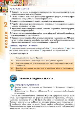 136
22
РОЗДІЛ
ТЕМА 1ТЕМА 1 Країни Європи
У З А ГА Л Ь Н Е Н Н Я
Франція – це велика за розмірами парламентсько-президентська республіка,
що розташувалася на заході Європи.
Країна багата на земельні й рекреаційно-туристичні ресурси, меншою мірою
забезпечена мінерально-сировинними ресурсами.
Франція – однонаціональна країна, де сповідується католицизм.
У країні сформоване ринкове соціально орієнтоване господарство з великою
часткою державного сектору.
Провідними галузями промисловості є атомна енергетика, машинобудуван-
ня, хімічна і харчова галузі.
Сільське господарство країни посідає провідні позиції в Європі і спеціалізу-
ється переважно на рослинництві.
Франція експортує автомобілі, літаки, гелікоптери, обладнання для АЕС, кос-
мічну техніку, сталь та алюміній, продукцію хімічної промисловості, ліки,
зброю, текстиль та одяг; імпортує переважно енергоносії.
Ключові терміни і поняття
 парламентсько-президентська республіка «втеча мізків» ринкова
соціально орієнтована економіка  державний сектор економіки 
САМОПЕРЕВІРКА
I Складіть візитну картку Франції.
II Порівняйте спеціалізацію будь-яких двох районів Франції.
III Поясніть переваги й недоліки потужного державного сектору економі-
ки Франції.
IV Доведіть, що туризм посідає одне з провідних місць у господарстві
Франції.
§28. ПІВНІЧНА І ПІВДЕННА ЄВРОПА
Географічна розминка
Назвіть країни, що входять до Північного та Південного субрегіону
Європи.
Поміркуйте, чому Північну і Південну Європу називають субрегіонами-
антиподами.
Загальна характеристика Північної Європи. Субрегіон налічує вісім
країн, що відрізняються за формою державного правління, площею і
кількістю населення (табл. 1). Цей субрегіон розташований на півночі
Європи і простягається за Північне полярне коло до мису Нордкін, що є
її крайньою північною точкою. Часто країни субрегіону називають
Скандинавськими, що в перекладі з фінської, фарерської та ісландської
мов означає «північні землі».
 