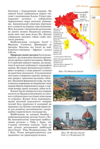 143
§29. Італія
Іонічним і Середземним морями. На
півночі Італії здіймаються вкриті сні-
гами і льодовиками Альпи. Східні при-
кордонні ділянки і узбережжя
Адріатичного моря охоплені рівнина-
ми. Апеннінський півострів перетина-
ють з півночі на південь гори Апенніни.
Між Альпами і Апеннінами розташова-
на досить велика Паданська рівнина,
якою несе свої води річка По. Західні
узбережжя являють собою слабо хви-
лясту рівнину.
Найближчими сусідами Італії є
Франція, Словенія, Швейцарія та
Австрія. Відстань від Італії до най-
ближчого материка – Африки – усього
148 км.
Природні умови і ресурси Італії різно-
манітні, що зумовлено значною протяж-
ністюкраїнизпівночінапівдень.Майже
4/5 території зайнято горами, що визна-
чило й загальні особливості ландшафтів
країни. На півдні Апеннінського півост-
рова і островах є сліди давньої і сучасної
вулканічної діяльності. З вулканізмом
пов’язано утворення гарячих мінераль-
них джерел, грязьових вулканів, гейзе-
рів. Цікавими формами рельєфу, що тра-
пляються переважно на південному сході
вздовж берегів Адріатичного моря, є кар-
стові печери, гроти, колодязі, лійки та ін.
Клімат Італії змінюється від помірно
теплого на Паданській рівнині до типо-
вого субтропічного на півдні півострова
та островах. Клімат Альп підпорядко-
ваний висотній зональності: помірно
теплий біля підніжжя й холодний на
вершинах гір. Клімат і рельєф сприятли-
ві для розвитку рослинництва і рекре-
аційно-туристичного господарства.
Найбільшою за площею басейну і
найповноводнішою річкою Італії є По.
На Апеннінському півострові найбіль-
шими річками є Тибр і Арно, що
з’єднані системою каналів. Саме на
цих річках розташовані найбільші
міста Італії – Рим, Флоренція (мал. 76)
і Піза. Річки використовуються для
зрошення і як транспортні шляхи.
Мал. 76. Міста Італії:
Рим (1), Флоренція (2)
Мал. 75. Області Італії
1
2
 