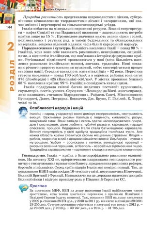 144
22
РОЗДІЛ
ТЕМА 1ТЕМА 1 Країни Європи
Природна рослинність представлена широколистими лісами, субтро-
пічними вічнозеленими твердолистими лісами і чагарниками, які зна-
чно змінені і перетворені на сільськогосподарські угіддя.
Італія небагата на мінерально-сировинні ресурси. Власні енергоресур-
си – нафта Сицілії та газ Паданської низовини – задовольняють потреби
країни лише на 15 %. Промислове значення мають запаси сірки і солей,
поліметалевих і ртутних руд, а також будівельних та облицювальних
матеріалів, зокрема відомий з давніх часів білий карарський мармур.
Народонаселення і культура. Більшість населення Італії – понад 90 % –
італійці, хоча вони себе вважають римлянами, венеціанцями, сицилій-
цями, а вже потім італійцями, що пов’язано з історією формування краї-
ни. Регіональні відмінності проявляються у мові (хоча більшість насе-
лення розмовляє італійською мовою), звичаях, традиціях. Нині показ-
ник річного приросту населення нульовий, тобто спостерігається процес
старіння нації. Середня тривалість життя італійців – 82 роки. Пересічна
густота населення – понад 190 осіб/км2, а в окремих районах вона сягає
375 (Ломбардія) і 425 (Кампанія) осіб/км2. У містах проживає близько
68 % населення країни; 99 % італійців сповідують католицизм.
Італія подарувала світові багато видатних постатей: художників,
скульпторів, поетів, учених. Серед них – Леонардо да Вінчі, якого справед-
ливо називають «титаном Відродження», Рафаель Санті, Мікеланджело
Буонарроті, Данте, Петрарка, Боккаччо, Дж. Бруно, Г. Галілей, Е. Торрі-
челлі та ін.
Особливості народів і націй
Італійці – народ, у характері якого домінує експресивність, нестримність
емоцій. Важливими рисами італійців є людяність, кмітливість, розум,
вишуканий смак. Вони завжди і скрізь здатні насолоджуватися приро-
дою і мистецтвом, дуже люблять публічні розваги: карнавали, парадні
спектаклі, процесії. Недаремно Італія стала батьківщиною карнавалів.
Велику популярність у світі здобула традиційна італійська кухня. Але
кожна область країни славиться своїми місцевими стравами: Лігурія –
рибою, звареною в олії з великою кількістю зелені; Ломбардія – супом з
нутрощами, Умбрія – сосисками з печінки; венеціанські провінції –
рисом із зеленим горошком, а Неаполь – всесвітньо відомою нині піцою.
Традиційна страва римлян – картопляні кльоцки з молодою яловичиною.
Господарство. Італія – країна з багатопрофільною ринковою економі-
кою. На початку ХХІ ст. пріоритетними напрямками господарського роз-
виткуєстимулюванняприватногобізнесу,продовженняринковихреформ,
боротьба з інфляцією. Серед країн-лідерів Італія має помірні позиції. Так, за
показникомВВПІталіяпосідає10-темісцеусвіті,поступаючисьНімеччині,
Великій Британії і Франції. Незважаючи на це, держава належить до країн
Великої сімки і відіграє провідну роль у Південній Європі та ЄС.
Прогноз
За прогнозом МВФ, ВВП на душу населення Італії найближчим часом
зростатиме, хоча темпи зростання порівняно з країнами Північної і
Західної Європи будуть невисокі. Так, показник ВВП на душу населення
у 2009 р. становив 28 274 дол., у 2010 та 2011 рр. він сягне відповідно 29 080 і
29 255 дол. Суттєве зростання очікується у наступні три роки: у 2012 р. –
до 29 889 дол., у 2013 р. – 30 767 дол., а в 2014 р. – 31 785 дол.
 