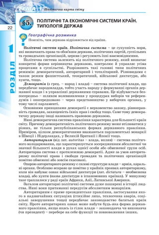 22
11
РОЗДІЛ
ТЕМА 1ТЕМА 1 Політична карта світу
ПОЛІТИЧНІ ТА ЕКОНОМІЧНІ СИСТЕМИ КРАЇН.
ТИПОЛОГІЯ ДЕРЖАВ
Географічна розминка
Поясніть, чим держава відрізняється від країни.
Політичні системи країн. Політична система – це сукупність норм,
які визначають права та обов’язки держави, політичних партій, суспільних
та громадських організацій, церкви і регулюють їхні взаємовідносини.
Політична система залежить від політичного режиму, який визначає
конкретні форми керівництва державою, контролює й управляє усіма
процесами в суспільстві. Розрізняють такі головні типи політичних
режимів: демократичний, авторитарний і тоталітарний. Різновидами є
також режим фашистський, теократичний, військової диктатури, або
хунти, тощо.
Демократія (з грец. – народ і влада) – система політичної влади, що
передбачає народовладдя, тобто участь народу у формуванні органів дер-
жавної влади і в управлінні державними справами. Це відбувається без-
посередньо – шляхом волевиявлення у процедурах виборів чи референ-
думів і опосередковано – через представництво у виборчих органах, у
тому числі парламенті.
Основними принципами демократії є верховенство закону, рівноправ-
ність громадян, захищеність їхніх прав і свобод тощо. Саме тому демокра-
тичну державу іноді називають правовою державою.
Нині демократична система правління характерна для більшості країн
світу. Причому демократичність політичного режиму може втілюватися у
різних, не тільки республіканських формах державного правління.
Приміром, цілком демократичними вважаються парламентські монархії
в Швеції і Нідерландах, у Великій Британії і Японії тощо.
Авторитаризм (від лат. autoritas – влада, вплив) – система політич-
ного володарювання, що характеризується зосередженням абсолютної чи
значної більшості влади в руках однієї особи або обмеженої групи осіб.
Авторитарна система є протилежною демократії. Адже за умов авторита-
ризму політичні права і свободи громадян та політичних організацій
помітно обмежені або зовсім скасовані.
Опорою авторитарного режиму є силові структури влади – армія, караль-
ні органи. Особливо яскраво це помітно у крайніх проявах авторитаризму,
коли він набуває ознак військової диктатури (лат. dictatura – необмежена
влада), або хунти (назва диктатури в іспаномовних країнах). У минулому
таке траплялося у ряді країн Африки, Азії, Латинської Америки.
Загалом авторитарні політичні системи дуже поширені в історії люд-
ства. Нині вони притаманні передусім абсолютним монархіям.
Авторитарним є пряме президентське правління, застосування яко-
го в надзвичайних ситуаціях (стихійне лихо, техногенна аварія, соці-
альні заворушення тощо) передбачає законодавство багатьох країн
світу. Проте авторитарних ознак може набути будь яка форма держав-
ного правління, якщо якась із гілок влади – законодавча чи виконавча
(чи президент) – перебере на себе функції та повноваження інших.
§5.
 