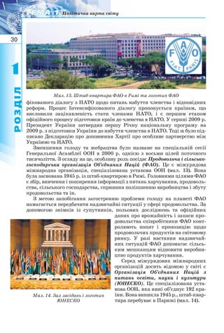 30
11
РОЗДІЛ
ТЕМА 1ТЕМА 1 Політична карта світу
РОЗДІЛ
фікованого діалогу з НАТО щодо питань набуття членства і відповідних
реформ. Процес Інтенсифікованого діалогу пропонується країнам, що
висловили зацікавленість стати членами НАТО, і є першим етапом
офіційного процесу підготовки країн до членства в НАТО. У серпні 2009 р.
Президент України затвердив першу Річну національну програму на
2009 р. з підготовки України до набуття членства в НАТО. Тоді ж було під-
писано Декларацію про доповнення Хартії про особливе партнерство між
Україною та НАТО.
Зменшення голоду та жебрацтва було назване на спеціальній сесії
Генеральної Асамблеї ООН в 2000 р. однією з восьми цілей поточного
тисячоліття. З огляду на це, особливу роль посідає Продовольча і сільсько-
господарська організація Об’єднаних Націй (ФАО). Це є міжурядова
міжнародна організація, спеціалізована установа ООН (мал. 13). Вона
була заснована 1945 р. із штаб квартирою в Римі. Головними цілями ФАО
є збір, вивчення і поширення інформації з питань харчування, продоволь-
ства, сільського господарства, сприяння поліпшенню виробництва і збуту
продовольства та ін.
З метою запобігання загостренню проблеми голоду на планеті ФАО
намагається передбачити надзвичайні ситуації у сфері продовольства. За
допомогою знімків із супутників, польових досліджень та офіційних
даних про врожайність і запаси про-
довольства співробітники ФАО конт-
ролюють попит і пропозицію щодо
продовольчих продуктів на світовому
ринку. У разі настання надзвичай-
них ситуацій ФАО допомагає сільсь-
ким мешканцям відновити виробни-
цтво продуктів харчування.
Серед міжурядових міжнародних
організацій досить відомою у світі є
Організація Об’єднаних Націй з
питань освіти, науки і культури
(ЮНЕСКО). Це спеціалізована уста-
нова ООН, яка нині об’єднує 192 кра-
їни. Вона виникла 1945 р., штаб квар-
тира перебуває в Парижі (мал. 14).
Мал. 14. Зал засідань і логотип
ЮНЕСКО
Мал. 13. Штаб квартира ФАО в Римі та логотип ФАО
 