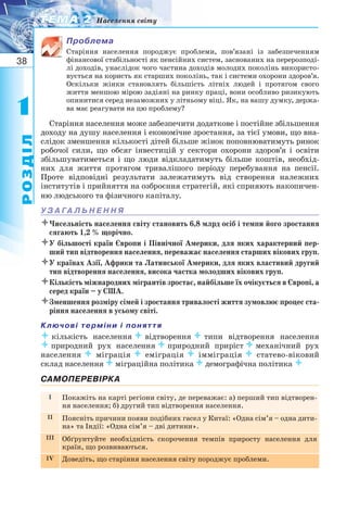 38
11
РОЗДІЛ
ТЕМА 2ТЕМА 2 Населення світу
Проблема
Старіння населення породжує проблеми, пов’язані із забезпеченням
фінансової стабільності як пенсійних систем, заснованих на перерозподі-
лі доходів, унаслідок чого частина доходів молодих поколінь використо-
вується на користь як старших поколінь, так і системи охорони здоров’я.
Оскільки жінки становлять більшість літніх людей і протягом свого
життя меншою мірою задіяні на ринку праці, вони особливо ризикують
опинитися серед незаможних у літньому віці. Як, на вашу думку, держа-
ва має реагувати на цю проблему?
Старіння населення може забезпечити додаткове і постійне збільшення
доходу на душу населення і економічне зростання, за тієї умови, що вна-
слідок зменшення кількості дітей більше жінок поповнюватимуть ринок
робочої сили, що обсяг інвестицій у сектори охорони здоров’я і освіти
збільшуватиметься і що люди відкладатимуть більше коштів, необхід-
них для життя протягом тривалішого періоду перебування на пенсії.
Проте відповідні результати залежатимуть від створення належних
інститутів і прийняття на озброєння стратегій, які сприяють накопичен-
ню людського та фізичного капіталу.
У З А ГА Л Ь Н Е Н Н Я
Чисельність населення світу становить 6,8 млрд осіб і темпи його зростання
сягають 1,2 % щорічно.
У більшості країн Європи і Північної Америки, для яких характерний пер-
ший тип відтворення населення, переважає населення старших вікових груп.
У країнах Азії, Африки та Латинської Америки, для яких властивий другий
тип відтворення населення, висока частка молодших вікових груп.
Кількість міжнародних мігрантів зростає, найбільше їх очікується в Європі, а
серед країн – у США.
Зменшення розміру сімей і зростання тривалості життя зумовлює процес ста-
ріння населення в усьому світі.
Ключові терміни і поняття
кількість населеннявідтвореннятипи відтворення населення
природний рух населенняприродний прирістмеханічний рух
населенняміграціяеміграціяімміграціястатево віковий
склад населенняміграційна політикадемографічна політика 
САМОПЕРЕВІРКА
I Покажіть на карті регіони світу, де переважає: а) перший тип відтворен-
ня населення; б) другий тип відтворення населення.
II Поясніть причини появи подібних гасел у Китаї: «Одна сім’я – одна дити-
на» та Індії: «Одна сім’я – дві дитини».
III Обґрунтуйте необхідність скорочення темпів приросту населення для
країн, що розвиваються.
IV Доведіть, що старіння населення світу породжує проблеми.
 