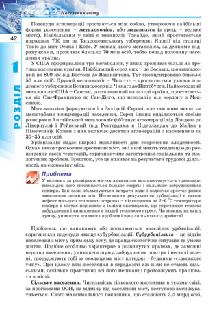 42
11
РОЗДІЛ
ТЕМА 2ТЕМА 2 Населення світу
Подекуди агломерації зростаються між собою, утворюючи найбільші
форми розселення – мегалополіси, або мегаполіси (з грец. – велике
місто). Найбільшим у світі є мегаполіс Токайдо, який простягається
впродовж 700 км на Тихоокеанському узбережжі Японії від столиці
Токіо до міст Осака і Кобе. У межах цього мегаполіса, за деякими під-
рахунками, проживає близько 70 млн осіб, тобто понад половину насе-
лення країни.
У США сформувалося три мегаполіси, у яких проживає більш як тре-
тина населення країни. Найбільший серед них – це Босваш, що видовже-
ний на 800 км від Бостона до Вашингтона. Тут сконцентровано близько
50 млн осіб. Другий мегалополіс – Чипіттс – простягається уздовж пів-
денногоузбережжяВеликихозервідЧикагодоПіттсбурга.Наймолодший
мегалополіс США – Сансан, розташований на заході країни, простягаєть-
ся від Сан Франциско до Сан Дієго, що неподалік від кордону з Мек-
сикою.
Мегалополіси формуються і в Західній Європі, але там вони менші за
масштабами концентрації населення. Серед інших виділяються своїми
розмірами Англійський мегалополіс (об’єднує агломерації від Лондона до
Ліверпуля) і Рейнський (від Роттердама в Нідерландах до Майна в
Німеччині). Кожен з них включає десятки агломерацій з населенням по
30–35 млн осіб.
Урбанізація надає широкі можливості для скорочення злиденності.
Однак неконтрольоване зростання міст, які нині мають тенденцію до роз-
ширення своїх територій, спричинятиме загострення соціальних та еко-
логічних проблем. Зрештою, усе це впливає на результати трудової діяль-
ності, на економіку міст.
Проблема
У великих за розмірами містах активніше використовується транспорт,
внаслідок чого споживається більше енергії і сильніше забруднюється
повітря. Так само збільшуються витрати води і водночас зростає ризик
зменшення зелених зон. Негативним результатом урбанізації є також
«ефект міського теплового острова» – підвищення на 2–6 С температури
повітря в містах порівняно з їхніми околицями, що спричинює теплове
забруднення і виникнення в людей теплового стресу. Чи можна, на вашу
думку, уникнути згаданих проблем і що для цього слід зробити?
Проблеми, що виникають або посилюються внаслідок урбанізації,
спричинили подекуди явище субурбанізації. Субурбанізація – це відтік
населення з міст у приміську зону, де краща екологічна ситуація та умови
життя. Подібне особливо характерне в розвинутих країнах, де заможні
верстви населення, уникаючи шуму, забруднення повітря і нестачі зеле-
ні, споруджують собі за околицями міст котеджі – будинки «сільського
типу». При цьому нові поселення в передмісті аж ніяк не стають сіль-
ськими, оскільки практично всі його мешканці продовжують працюва-
ти в місті.
Сільське населення. Чисельність сільського населення в усьому світі,
за прогнозами ООН, на відміну від населення міст, поступово зменшува-
тиметься. Свого максимального показника, що становить 3,5 млрд осіб,
 