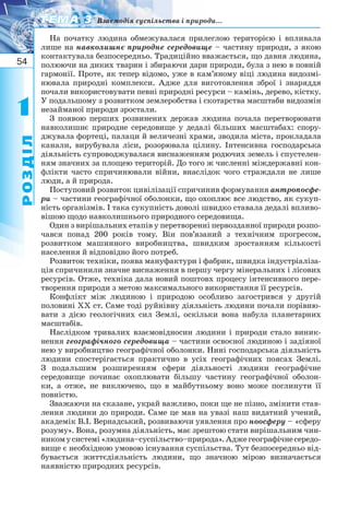 54
11
РОЗДІЛ
ТЕМА 3ТЕМА 3 Взаємодія суспільства і природи...
На початку людина обмежувалася прилеглою територією і впливала
лише на навколишнє природне середовище – частину природи, з якою
контактувала безпосередньо. Традиційно вважається, що давня людина,
полюючи на диких тварин і збираючи дари природи, була з нею в повній
гармонії. Проте, як тепер відомо, уже в кам’яному віці людина видозмі-
нювала природні комплекси. Адже для виготовлення зброї і знаряддя
почали використовувати певні природні ресурси – камінь, дерево, кістку.
У подальшому з розвитком землеробства і скотарства масштаби видозмін
незайманої природи зростали.
З появою перших розвинених держав людина почала перетворювати
навколишнє природне середовище у дедалі більших масштабах: спору-
джувала фортеці, палаци й величезні храми, зводила міста, прокладала
канали, вирубувала ліси, розорювала цілину. Інтенсивна господарська
діяльність супроводжувалася виснаженням родючих земель і спустелен-
ням значних за площею територій. До того ж численні міждержавні кон-
флікти часто спричинювали війни, внаслідок чого страждали не лише
люди, а й природа.
Поступовий розвиток цивілізації спричинив формування антропосфе-
ри – частини географічної оболонки, що охоплює все людство, як сукуп-
ність організмів. І така сукупність доволі швидко ставала дедалі впливо-
вішою щодо навколишнього природного середовища.
Один з вирішальних етапів у перетворенні первозданної природи розпо-
чався понад 200 років тому. Він пов’язаний з технічним прогресом,
розвитком машинного виробництва, швидким зростанням кількості
населення й відповідно його потреб.
Розвиток техніки, поява мануфактури і фабрик, швидка індустріаліза-
ція спричинили значне виснаження в першу чергу мінеральних і лісових
ресурсів. Отже, техніка дала новий поштовх процесу інтенсивного пере-
творення природи з метою максимального використання її ресурсів.
Конфлікт між людиною і природою особливо загострився у другій
половині XX ст. Саме тоді руйнівну діяльність людини почали порівню-
вати з дією геологічних сил Землі, оскільки вона набула планетарних
масштабів.
Наслідком тривалих взаємовідносин людини і природи стало виник-
нення географічного середовища – частини освоєної людиною і задіяної
нею у виробництво географічної оболонки. Нині господарська діяльність
людини спостерігається практично в усіх географічних поясах Землі.
З подальшим розширенням сфери діяльності людини географічне
середовище починає охоплювати більшу частину географічної оболон-
ки, а отже, не виключено, що в майбутньому воно може поглинути її
повністю.
Зважаючи на сказане, украй важливо, поки ще не пізно, змінити став-
лення людини до природи. Саме це мав на увазі наш видатний учений,
академік В.І. Вернадський, розвиваючи уявлення про ноосферу – «сферу
розуму». Вона, розумна діяльність, має зрештою стати вирішальним чин-
никомусистемі«людина–суспільство–природа».Аджегеографічнесередо-
вище є необхідною умовою існування суспільства. Тут безпосередньо від-
бувається життєдіяльність людини, що значною мірою визначається
наявністю природних ресурсів.
 