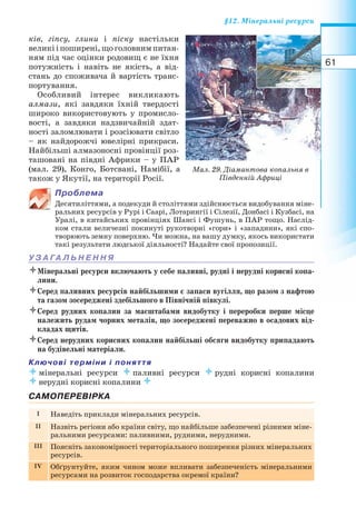 61
§12. Мінеральні ресурси
ків, гіпсу, глини і піску настільки
великііпоширені,щоголовнимпитан-
ням під час оцінки родовищ є не їхня
потужність і навіть не якість, а від-
стань до споживача й вартість транс-
портування.
Особливий інтерес викликають
алмази, які завдяки їхній твердості
широко використовують у промисло-
вості, а завдяки надзвичайній здат-
ності заломлювати і розсіювати світло
– як найдорожчі ювелірні прикраси.
Найбільші алмазоносні провінції роз-
ташовані на півдні Африки – у ПАР
(мал. 29), Конго, Ботсвані, Намібії, а
також у Якутії, на території Росії.
Проблема
Десятиліттями, а подекуди й століттями здійснюється видобування міне-
ральних ресурсів у Рурі і Саарі, Лотарингії і Сілезії, Донбасі і Кузбасі, на
Уралі, в китайських провінціях Шансі і Фушунь, в ПАР тощо. Наслід-
ком стали величезні покинуті рукотворні «гори» і «западини», які спо-
творюють земну поверхню. Чи можна, на вашу думку, якось використати
такі результати людської діяльності? Надайте свої пропозиції.
У З А ГА Л Ь Н Е Н Н Я
Мінеральні ресурси включають у себе паливні, рудні і нерудні корисні копа-
лини.
Серед паливних ресурсів найбільшими є запаси вугілля, що разом з нафтою
та газом зосереджені здебільшого в Північній півкулі.
Серед рудних копалин за масштабами видобутку і переробки перше місце
належить рудам чорних металів, що зосереджені переважно в осадових від-
кладах щитів.
Серед нерудних корисних копалин найбільші обсяги видобутку припадають
на будівельні матеріали.
Ключові терміни і поняття
мінеральні ресурси паливні ресурси рудні корисні копалини
нерудні корисні копалини 
САМОПЕРЕВІРКА
I Наведіть приклади мінеральних ресурсів.
II Назвіть регіони або країни світу, що найбільше забезпечені різними міне-
ральними ресурсами: паливними, рудними, нерудними.
III Поясніть закономірності територіального поширення різних мінеральних
ресурсів.
IV Обґрунтуйте, яким чином може впливати забезпеченість мінеральними
ресурсами на розвиток господарства окремої країни?
Мал. 29. Діамантова копальня в
Південній Африці
 