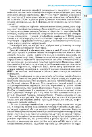 73
§15. Сучасне світове господарство
Бурхливий розвиток обробної промисловості, транспорту і водночас
подальше удосконалення сільськогосподарського виробництва дало змогу
збільшити обсяги виробництва. Це, у свою чергу, сприяло поширенню
збуту продукції й укріпленню міжнародних економічних зв’язків. З дру-
гої половини ХХ ст. відбулося різке зростання масштабів і поглиблення
зв’язків між державами, що й сформували по справжньому світове госпо-
дарство.
Нині ми є свідками «зрілого» етапу світового господарства, який одер-
жав назву постіндустріального. Адже дедалі більшу роль тепер починає
відігравати не промислове виробництво, а сфера послуг, наука і освіта. Як
наслідок, корпорації починають поступатися головним місцем універси-
тетам, а бізнесмени – ученим і професійним фахівцям. У 1980 х роках
концепція «постіндустріального суспільства» отримує подальший розви-
ток у теорії «інформаційного суспільства», у якій відбито зростання зна-
чення в житті суспільства інформації.
В основі усіх змін, що відбувалися і відбуваються у світовому господар-
стві, лежить міжнародний поділ праці.
Сучасні тенденції в міжнародному поділі праці. Сучасний міжнарод-
ний поділ праці і відповідно світове господарство має свої відмінні особ-
ливості. Загалом можна відзначити кілька основних тенденцій, що
характеризують структуру і форми сучасного міжнародного поділу праці.
Передовсім слід зауважити, що відбувається зміщення від традиційних у
бік наукоємних і технологічно складних виробництв. Наприклад, вироб-
ництво авіаційної техніки, телекомунікаційного обладнання, верстатів з
числовим керуванням, мікросхем тощо. Такий вибір зумовлений онов-
ленням світової економіки в результаті науково технічної революції
(НТР) і, як наслідок, витісненням зі світового ринку застарілої техніки та
обладнання.
Також спостерігається тенденція переходу від готових виробів до напів-
продуктів, деталей і операцій. Вона проявляється у тому, що окремі кра-
їни почали спеціалізуватися не лише на випуску готової продукції, а й на
виробництві окремих її частин. Так, наприклад, окремі деталі і вузли
західноєвропейських аеробусів (літаків) виробляють у різних містах
Великої Британії, Німеччини, Нідерландів, Франції, а також в Іспанії.
Подібне спостерігається й у виробництві продукції американської корпо-
рації «Дженерал Моторс» (мал. 37). Вона має свої представництва в Пів-
нічній і Південній Америці, Західній Європі і Тихоокеанському регіоні.
У кожному з цих регіонів обрана «базова» країна, в якій підприємства
виробляють усі необхідні деталі і вузли для збиральних заводів, що роз-
ташовані в сусідніх країнах.
Ще одна характерна особливість – зміна розподілу виробничих опера-
цій. У минулому за межі національних господарств виходили для прода-
жу готової продукції або для закупівлі необхідної сировини. Увесь же
виробничий процес був прив’язаний до одного конкретного географічного
місця і часто навіть до одного підприємства. А тепер же окремі техноло-
гічні стадії виробництва товару або послуги можуть бути розподілені між
різними виробниками, які розташовані в різних країнах. Прикладом
може бути американська металургійна компанія АЛКО, друга у світі за
виробництвом алюмінію. Видобуток сировини АЛКО здійснює за кордо-
 