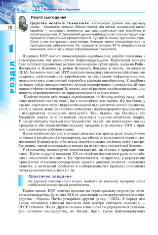 78
11
РОЗДІЛ
ТЕМА 4ТЕМА 4 Світове господарство
Реалії сьогодення
Царство новітніх технологій. Силіконова долина має ще іншу
назву – Кремнієва долина (Silicon Valley), від silicon, англійської назви
кремнію – основного елемента, що застосовується при виробництві
напівпровідників. У Силіконовій долині найвища у світі концентрація під-
приємств електронної промисловості. Тут діють понад три тисячі фірм.
Сотні з них випускають комп’ютери, близько тисячі спеціалізується на
програмному забезпеченні. Тут працюють близько 40 % американських
інженерів, зайнятих у сфері інформаційних технологій.
В умовах НТР висока концентрація виробництва нерідко пов’язана з
агломераціями та розвинутою інфраструктурою. Прикладом можуть
бути потужні промислові регіони високорозвинутих країн, зокрема Рейн–
Вестфалія в Німеччині, район Великого Лондона в Англії, мегаполіси
США. Усі вони є носіями НТР, оскільки володіють висококваліфікованими
кадрами, найсучаснішою виробничою та соціальною інфраструктурою,
можливостями комплексної переробки відходів виробництва. У подібних
регіонах уміло використовують вигоди кооперування і спеціалізації (так
званого ефекту агломерації), мають значні резерви капіталовкладень, що
можуть спрямовуватися на природоохоронні заходи тощо.
Помітна також орієнтація виробництва на дешеву робочу силу, особ-
ливо невисокої кваліфікації, що є економічно доцільним. Як наслідок, у
країни «третього світу» перенесено окремі підприємства легкої промисло-
вості, а також деякі екологічно небезпечні нафтопереробні підприємства
і підприємства кольорової металургії. Так, відомо, що Сінгапур або
Малайзія зовсім не є світовими «кузнями» науково технічних кадрів.
У цьому випадку йдеться про трудомісткі галузі, що випускають масову
продукцію або технологічно складну продукцію філіалами ТНК у краї-
нах з дешевшою робочою силою.
Проте особливо сильно в останні десятиліття зросла роль екологічного
чинника в розміщенні господарства, що обмежує можливості нового про-
мислового будівництва в багатьох індустріальних регіонах світу і потре-
бує нових, часом колосальних витрат на підтримку екологічної безпеки.
У сільському господарстві визначальними, як відомо, є природні чин-
ники. Проте в другій половині XX ст. помітно посилилася роль економіч-
них і соціальних чинників. Це проявляється, наприклад, у формуванні
приміських сільськогосподарських ареалів довкола великих населених
пунктів, у витісненні (особливо в слаборозвинутих країнах) споживчих
культур високотоварними і т. ін.
Практичне завдання
За картами географічного атласу знайдіть на кожному материку місця
найбільшої концентрації виробництва.
Таким чином, НТР помітно впливає на територіальну структуру світо-
вого господарства. До кінця XIX ст. домінував один центр світового госпо-
дарства – Європа. Потім утворився другий центр – США. У період між
двома світовими війнами виникли нові центри світового значення —
СРСР і Японія. Після Другої світової війни почали формуватися такі цен-
три світового господарства, як Китай, Індія, група нафтовидобувних
 