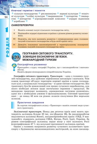 94
11
РОЗДІЛ
ТЕМА 4ТЕМА 4 Світове господарство
Ключові терміни і поняття
сільське господарство рослинництво зернові культури техніч-
ні культури олійні культури тваринництво скотарство свинар-
ство вівчарство агропромисловий комплекс аграрні відносини
агробізнес 
САМОПЕРЕВІРКА
I Назвіть основні галузі сільського господарства світу.
II Порівняйте аграрні відносини в країнах з різним рівнем розвитку еконо-
міки.
III Поясніть, від чого залежить розвиток і співвідношення двох головних
галузей сільського господарства в будь якій країні світу.
IV Доведіть існування закономірностей у територіальному поширенні
головних галузей сільського господарства світу.
ГЕОГРАФІЯ СВІТОВОГО ТРАНСПОРТУ.
ЗОВНІШНІ ЕКОНОМІЧНІ ЗВ’ЯЗКИ.
МІЖНАРОДНИЙ ТУРИЗМ
Географічна розминка
Пригадайте з курсу географії України, що є пасажирообігом і вантажо-
обігом.
Назвіть форми міжнародного співробітництва України.
Географія світового транспорту. Транспорт – одна з головних галу-
зей господарства, яка здійснює перевезення пасажирів і вантажів. Тим
самим транспорт об’єднує територію окремої країни в єдине господар-
ське ціле, а національні господарства – в єдине світове господарство. Без
транспорту був би неможливий сам процес сучасного виробництва, для
якого необхідні зв’язки щодо постачання сировини і продукції. Не
випадково транспорт називають «кровоносною системою економіки»,
адже він є необхідною умовою її функціонування. Світовий транспорт
нині – це понад 42 млн км різних шляхів сполучення (без морських
шляхів).
Практичне завдання
За картою географічного атласу «Транспорт» назвіть основні види сучас-
ного транспорту.
Залізничний транспорт. Понад два десятки країн нині мають про-
тяжність залізниць більше 10 тис. км (Додаток 16). За пасажирообігом
виділяються залізниці Японії, західноєвропейських країн і СНД. У ван-
тажообігу лідирують залізниці США, Китаю, Росії, Індії, України. За
рівнем електрифікації залізниць перше місце у світі належить Росії
(електрифіковано 47 % від загальної протяжності залізниць країни).
Одним з головних напрямків розвитку сучасного залізничного тран-
спорту є будівництво високошвидкісних магістралей, на яких пасажир-
§20.
 